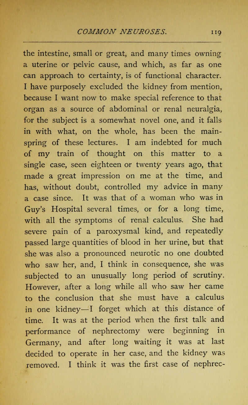 the intestine, small or great, and many times owning a uterine or pelvic cause, and which, as far as one can approach to certainty, is of functional character. I have purposely excluded the kidney from mention, because I want now to make special reference to that organ as a source of abdominal or renal neuralgia, for the subject is a somewhat novel one, and it falls in with what, on the whole, has been the main- spring of these lectures. I am indebted for much of my train of thought on this matter to a single case, seen eighteen or twenty years ago, that made a great impression on me at the time, and has, without doubt, controlled my advice in many a case since. It was that of a woman who was in Guy's Hospital several times, or for a long time, with all the symptoms of renal calculus. She had severe pain of a paroxysmal kind, and repeatedly passed large quantities of blood in her urine, but that she was also a pronounced neurotic no one doubted who saw her, and, I think in consequence, she was subjected to an unusually long period of scrutiny. However, after a long while all who saw her came to the conclusion that she must have a calculus in one kidney—I forget which at this distance of time. It was at the period when the first talk and performance of nephrectomy were beginning in Germany, and after long waiting it was at last decided to operate in her case, and the kidney was removed. I think it was the first case of nephrec-