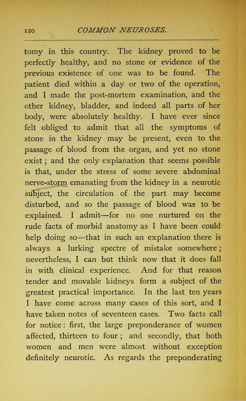 tomy in this country. The kidney proved to be perfectly healthy, and no stone or evidence of the previous existence of one was to be found. The patient died within a day or two of the operation, and I made the post-mortem examination, and the other kidney, bladder, and indeed all parts of her body, were absolutely healthy. I have ever since felt obliged to admit that all the symptoms of stone in the kidney may be present, even to the passage of blood from the organ, and yet no stone exist; and the only explanation that seems possible is that, under the stress of some severe abdominal nerve-storm emanating from the kidney in a neurotic subject, the circulation of the part may become disturbed, and so the passage of blood was to be explained. I admit—for no one nurtured on the rude facts of morbid anatomy as I have been could help doing so—that in such an explanation there is always a lurking spectre of mistake somewhere; nevertheless, I can but think now that it does fall in with clinical experience. And for that reason tender and movable kidneys form a subject of the greatest practical importance. In the last ten years I have come across many cases of this sort, and I have taken notes of seventeen cases. Two facts call for notice : first, the large preponderance of women affected, thirteen to four ; and secondly, that both women and men were almost without exception definitely neurotic. As regards the preponderating