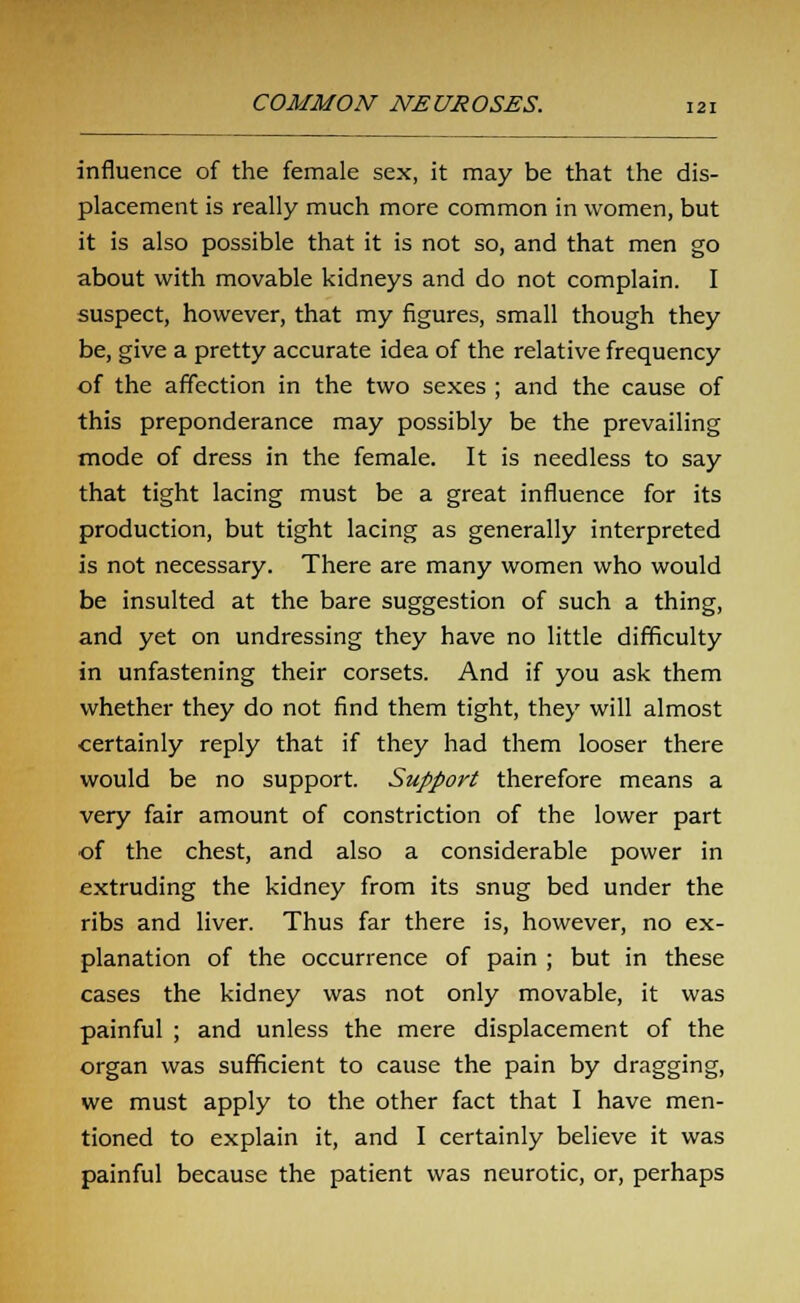 influence of the female sex, it may be that the dis- placement is really much more common in women, but it is also possible that it is not so, and that men go about with movable kidneys and do not complain. I suspect, however, that my figures, small though they be, give a pretty accurate idea of the relative frequency of the affection in the two sexes ; and the cause of this preponderance may possibly be the prevailing mode of dress in the female. It is needless to say that tight lacing must be a great influence for its production, but tight lacing as generally interpreted is not necessary. There are many women who would be insulted at the bare suggestion of such a thing, and yet on undressing they have no little difficulty in unfastening their corsets. And if you ask them whether they do not find them tight, they will almost certainly reply that if they had them looser there would be no support. Support therefore means a very fair amount of constriction of the lower part of the chest, and also a considerable power in extruding the kidney from its snug bed under the ribs and liver. Thus far there is, however, no ex- planation of the occurrence of pain ; but in these cases the kidney was not only movable, it was painful ; and unless the mere displacement of the organ was sufficient to cause the pain by dragging, we must apply to the other fact that I have men- tioned to explain it, and I certainly believe it was painful because the patient was neurotic, or, perhaps