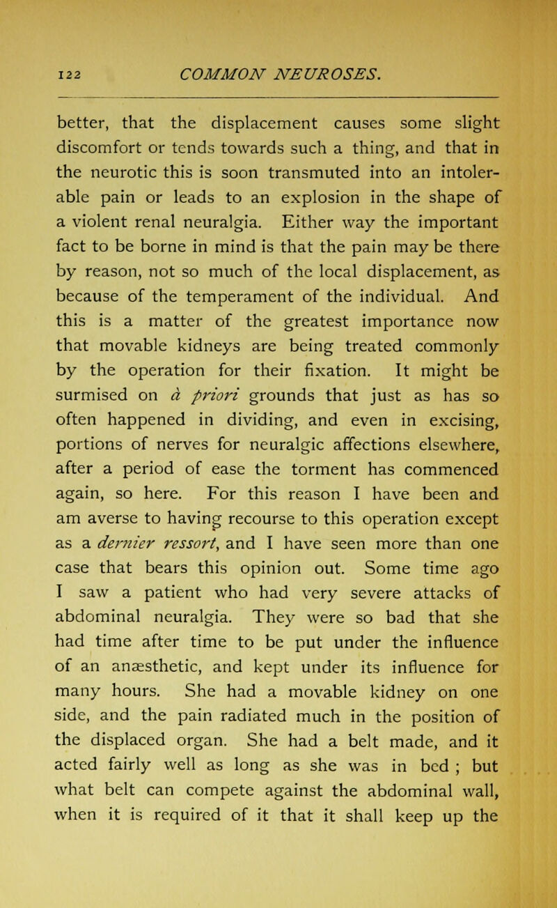 better, that the displacement causes some slight discomfort or tends towards such a thing, and that in the neurotic this is soon transmuted into an intoler- able pain or leads to an explosion in the shape of a violent renal neuralgia. Either way the important fact to be borne in mind is that the pain may be there by reason, not so much of the local displacement, as because of the temperament of the individual. And this is a matter of the greatest importance now that movable kidneys are being treated commonly by the operation for their fixation. It might be surmised on a priori grounds that just as has so often happened in dividing, and even in excising, portions of nerves for neuralgic affections elsewhere, after a period of ease the torment has commenced again, so here. For this reason I have been and am averse to having recourse to this operation except as a dernier ressort, and I have seen more than one case that bears this opinion out. Some time ago I saw a patient who had very severe attacks of abdominal neuralgia. They were so bad that she had time after time to be put under the influence of an anaesthetic, and kept under its influence for many hours. She had a movable kidney on one side, and the pain radiated much in the position of the displaced organ. She had a belt made, and it acted fairly well as long as she was in bed ; but what belt can compete against the abdominal wall, when it is required of it that it shall keep up the