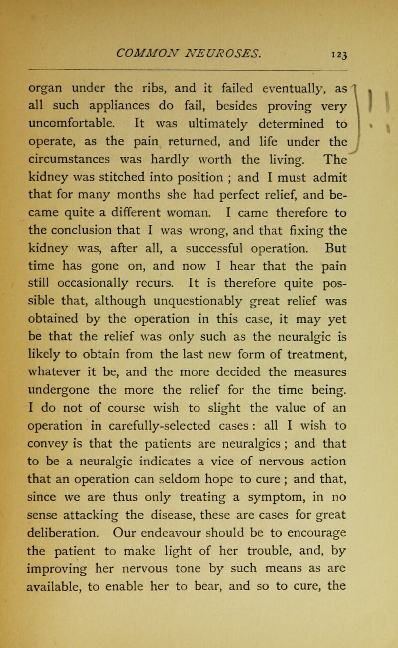 organ under the ribs, and it failed eventually, as all such appliances do fail, besides proving very uncomfortable. It was ultimately determined to operate, as the pain returned, and life under the circumstances was hardly worth the living. The kidney was stitched into position ; and I must admit that for many months she had perfect relief, and be- came quite a different woman. I came therefore to the conclusion that I was wrong;, and that fixing the kidney was, after all, a successful operation. But time has gone on, and now I hear that the pain still occasionally recurs. It is therefore quite pos- sible that, although unquestionably great relief was obtained by the operation in this case, it may yet be that the relief was only such as the neuralgic is likely to obtain from the last new form of treatment, whatever it be, and the more decided the measures undergone the more the relief for the time being. I do not of course wish to slight the value of an operation in carefully-selected cases : all I wish to convey is that the patients are neuralgics ; and that to be a neuralgic indicates a vice of nervous action that an operation can seldom hope to cure ; and that, since we are thus only treating a symptom, in no sense attacking the disease, these are cases for great deliberation. Our endeavour should be to encourage the patient to make light of her trouble, and, by improving her nervous tone by such means as are available, to enable her to bear, and so to cure, the