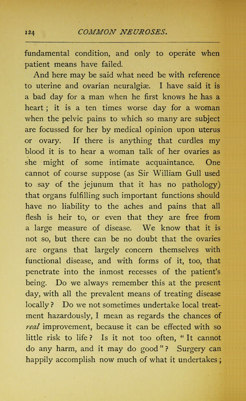 fundamental condition, and only to operate when patient means have failed. And here may be said what need be with reference to uterine and ovarian neuralgias. I have said it is a bad day for a man when he first knows he has a heart; it is a ten times worse day for a woman when the pelvic pains to which so many are subject are focussed for her by medical opinion upon uterus or ovary. If there is anything that curdles my blood it is to hear a woman talk of her ovaries as she might of some intimate acquaintance. One cannot of course suppose (as Sir William Gull used to say of the jejunum that it has no pathology) that organs fulfilling such important functions should have no liability to the aches and pains that all flesh is heir to, or even that they are free from a large measure of disease. We know that it is not so, but there can be no doubt that the ovaries are organs that largely concern themselves with functional disease, and with forms of it, too, that penetrate into the inmost recesses of the patient's being. Do we always remember this at the present day, with all the prevalent means of treating disease locally ? Do we not sometimes undertake local treat- ment hazardously, I mean as regards the chances of real improvement, because it can be effected with so little risk to life ? Is it not too often,  It cannot do any harm, and it may do good  ? Surgery can happily accomplish now much of what it undertakes ;