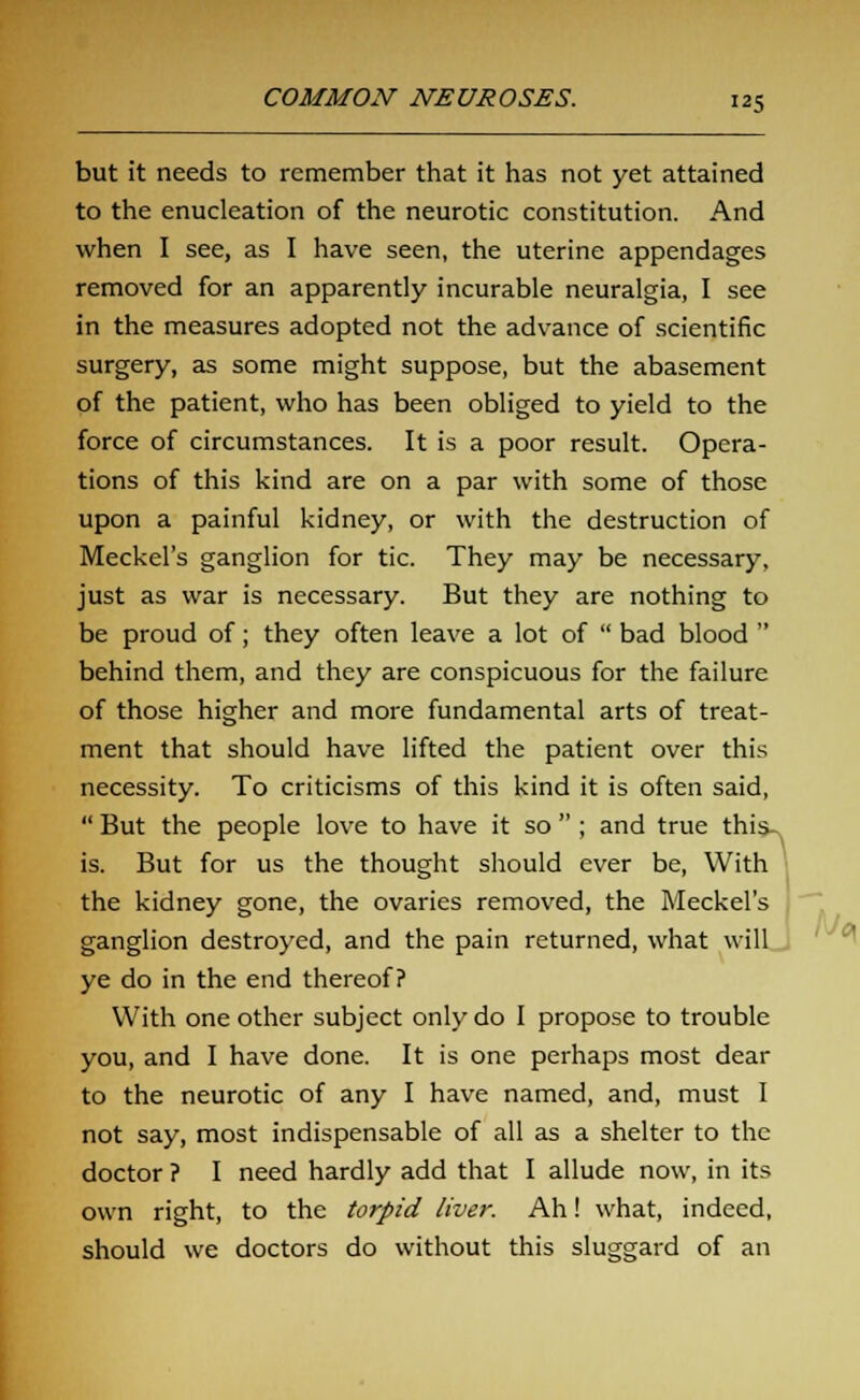 but it needs to remember that it has not yet attained to the enucleation of the neurotic constitution. And when I see, as I have seen, the uterine appendages removed for an apparently incurable neuralgia, I see in the measures adopted not the advance of scientific surgery, as some might suppose, but the abasement of the patient, who has been obliged to yield to the force of circumstances. It is a poor result. Opera- tions of this kind are on a par with some of those upon a painful kidney, or with the destruction of Meckel's ganglion for tic. They may be necessary, just as war is necessary. But they are nothing to be proud of; they often leave a lot of  bad blood  behind them, and they are conspicuous for the failure of those higher and more fundamental arts of treat- ment that should have lifted the patient over this necessity. To criticisms of this kind it is often said,  But the people love to have it so  ; and true this, is. But for us the thought should ever be, With the kidney gone, the ovaries removed, the Meckel's ganglion destroyed, and the pain returned, what will ye do in the end thereof? With one other subject only do I propose to trouble you, and I have done. It is one perhaps most dear to the neurotic of any I have named, and, must I not say, most indispensable of all as a shelter to the doctor ? I need hardly add that I allude now, in its own right, to the torpid liver. Ah! what, indeed, should we doctors do without this sluggard of an