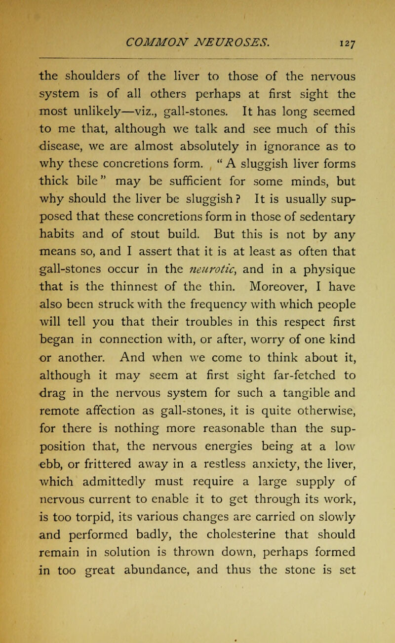 the shoulders of the liver to those of the nervous system is of all others perhaps at first sight the most unlikely—viz., gall-stones. It has long seemed to me that, although we talk and see much of this disease, we are almost absolutely in ignorance as to why these concretions form.  A sluggish liver forms thick bile may be sufficient for some minds, but why should the liver be sluggish? It is usually sup- posed that these concretions form in those of sedentary habits and of stout build. But this is not by any means so, and I assert that it is at least as often that gall-stones occur in the neurotic, and in a physique that is the thinnest of the thin. Moreover, I have also been struck with the frequency with which people will tell you that their troubles in this respect first began in connection with, or after, worry of one kind or another. And when we come to think about it, although it may seem at first sight far-fetched to drag in the nervous system for such a tangible and remote affection as gall-stones, it is quite otherwise, for there is nothing more reasonable than the sup- position that, the nervous energies being at a low ebb, or frittered away in a restless anxiety, the liver, which admittedly must require a large supply of nervous current to enable it to get through its work, is too torpid, its various changes are carried on slowly and performed badly, the cholesterine that should remain in solution is thrown down, perhaps formed in too great abundance, and thus the stone is set