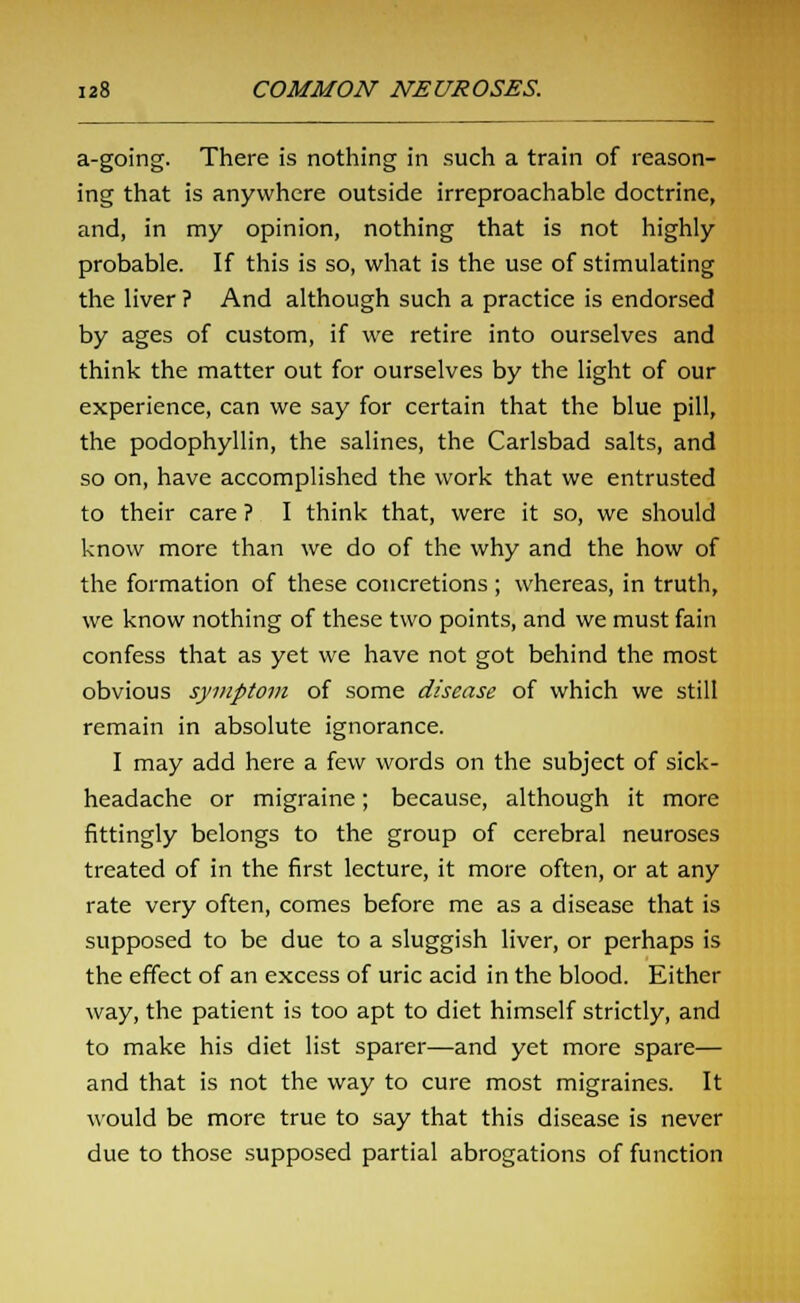 a-going. There is nothing in such a train of reason- ing that is anywhere outside irreproachable doctrine, and, in my opinion, nothing that is not highly probable. If this is so, what is the use of stimulating the liver ? And although such a practice is endorsed by ages of custom, if we retire into ourselves and think the matter out for ourselves by the light of our experience, can we say for certain that the blue pill, the podophyllin, the salines, the Carlsbad salts, and so on, have accomplished the work that we entrusted to their care ? I think that, were it so, we should know more than we do of the why and the how of the formation of these concretions ; whereas, in truth, we know nothing of these two points, and we must fain confess that as yet we have not got behind the most obvious symptom of some disease of which we still remain in absolute ignorance. I may add here a few words on the subject of sick- headache or migraine; because, although it more fittingly belongs to the group of cerebral neuroses treated of in the first lecture, it more often, or at any rate very often, comes before me as a disease that is supposed to be due to a sluggish liver, or perhaps is the effect of an excess of uric acid in the blood. Either way, the patient is too apt to diet himself strictly, and to make his diet list sparer—and yet more spare— and that is not the way to cure most migraines. It would be more true to say that this disease is never due to those supposed partial abrogations of function