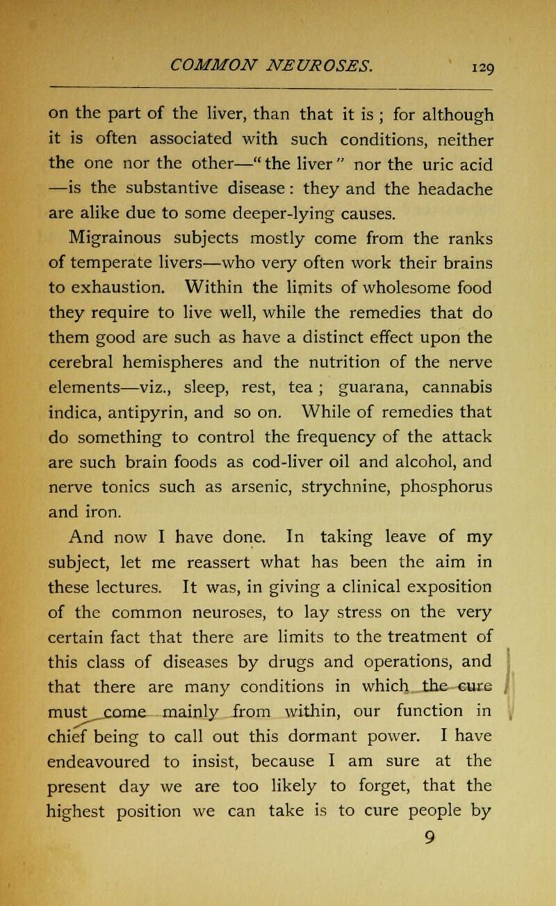 on the part of the liver, than that it is ; for although it is often associated with such conditions, neither the one nor the other— the liver  nor the uric acid —is the substantive disease: they and the headache are alike due to some deeper-lying causes. Migrainous subjects mostly come from the ranks of temperate livers—who very often work their brains to exhaustion. Within the limits of wholesome food they require to live well, while the remedies that do them good are such as have a distinct effect upon the cerebral hemispheres and the nutrition of the nerve elements—viz., sleep, rest, tea ; guarana, cannabis indica, antipyrin, and so on. While of remedies that do something to control the frequency of the attack are such brain foods as cod-liver oil and alcohol, and nerve tonics such as arsenic, strychnine, phosphorus and iron. And now I have done. In taking leave of my subject, let me reassert what has been the aim in these lectures. It was, in giving a clinical exposition of the common neuroses, to lay stress on the very certain fact that there are limits to the treatment of this class of diseases by drugs and operations, and that there are many conditions in which the cure must^come mainly from within, our function in chief being to call out this dormant power. I have endeavoured to insist, because I am sure at the present day we are too likely to forget, that the highest position we can take is to cure people by 9