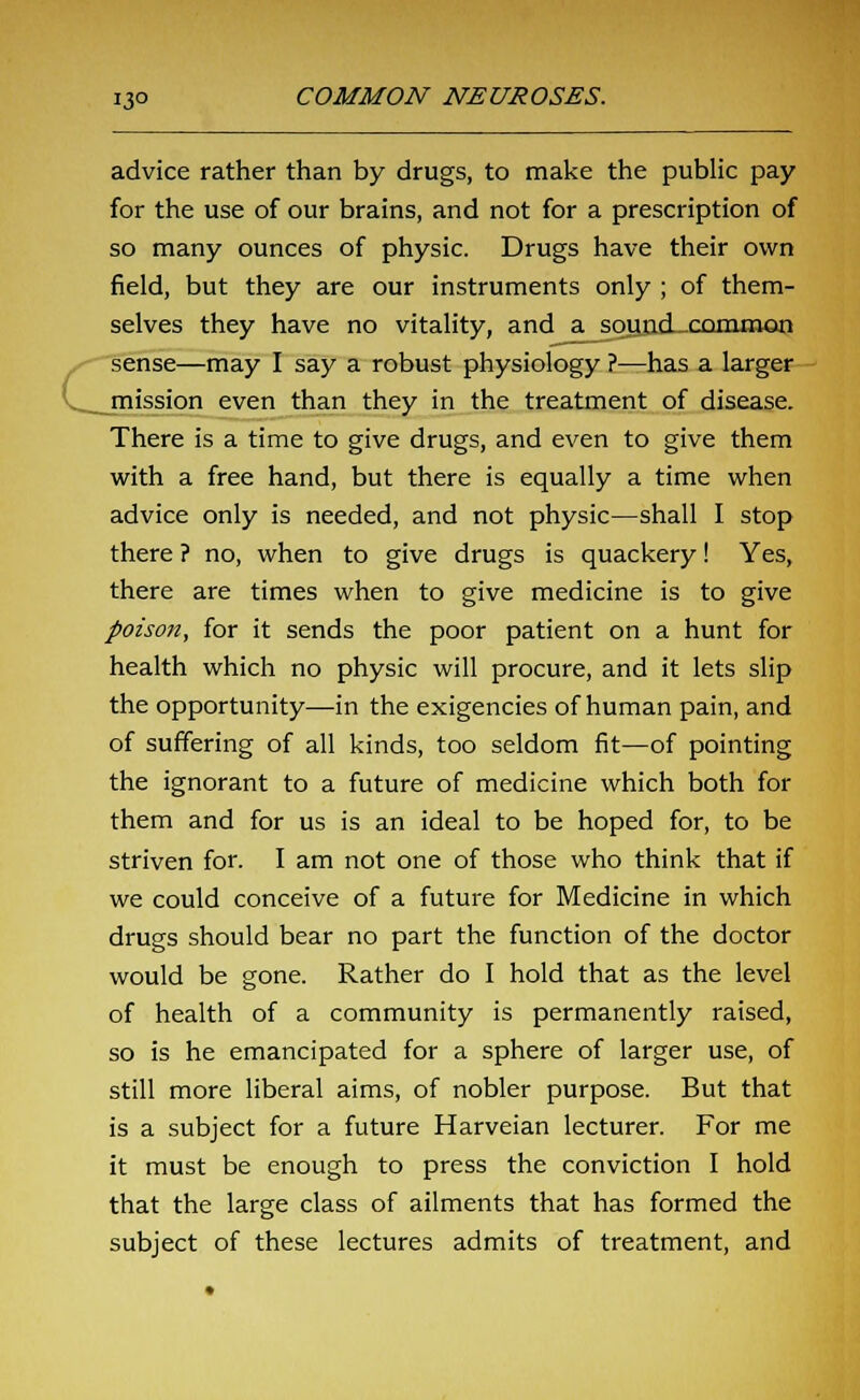 G advice rather than by drugs, to make the public pay for the use of our brains, and not for a prescription of so many ounces of physic. Drugs have their own field, but they are our instruments only ; of them- selves they have no vitality, and a sound-common sense—may I say a robust physiology ?—has a larger mission even than they in the treatment of disease. There is a time to give drugs, and even to give them with a free hand, but there is equally a time when advice only is needed, and not physic—shall I stop there ? no, when to give drugs is quackery! Yes, there are times when to give medicine is to give poison, for it sends the poor patient on a hunt for health which no physic will procure, and it lets slip the opportunity—in the exigencies of human pain, and of suffering of all kinds, too seldom fit—of pointing the ignorant to a future of medicine which both for them and for us is an ideal to be hoped for, to be striven for. I am not one of those who think that if we could conceive of a future for Medicine in which drugs should bear no part the function of the doctor would be gone. Rather do I hold that as the level of health of a community is permanently raised, so is he emancipated for a sphere of larger use, of still more liberal aims, of nobler purpose. But that is a subject for a future Harveian lecturer. For me it must be enough to press the conviction I hold that the large class of ailments that has formed the subject of these lectures admits of treatment, and