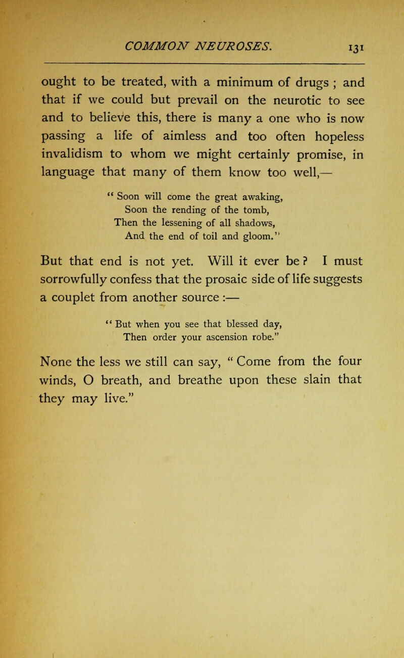 ought to be treated, with a minimum of drugs ; and that if we could but prevail on the neurotic to see and to believe this, there is many a one who is now passing a life of aimless and too often hopeless invalidism to whom we might certainly promise, in language that many of them know too well,—  Soon will come the great awaking, Soon the rending of the tomb, Then the lessening of all shadows, And the end of toil and gloom.'' But that end is not yet. Will it ever be ? I must sorrowfully confess that the prosaic side of life suggests a couplet from another source :— '' But when you see that blessed day, Then order your ascension robe. None the less we still can say,  Come from the four winds, O breath, and breathe upon these slain that they may live.