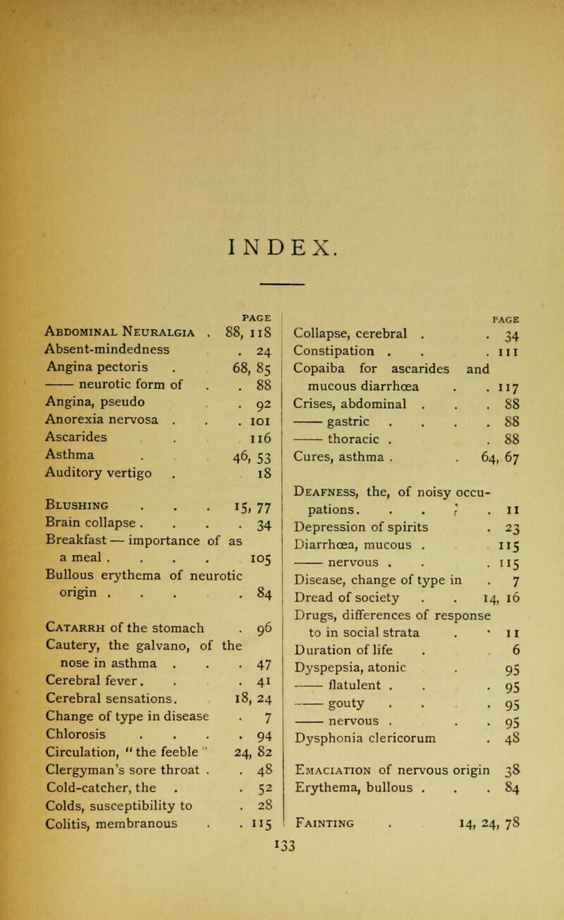 INDEX. PAGE PACE Abdominal Neuralgia . 88, 118 Collapse, cerebral . • 34 Absent-mindedness • 24 Constipation . . in Angina pectoris 68,85 Copaiba for ascarides and neurotic form of . 88 mucous diarrhoea • 117 Angina, pseudo • 92 Crises, abdominal . . 88 Anorexia nervosa . . IOI gastric . 88 Ascarides 116 thoracic . . 88 Asthma 46,53 Cures, asthma . 64, 67 Auditory vertigo 18 Deafness, the, of noisy occu- Blushing • 15,77 pations. r • II Brain collapse . • 34 Depression of spirits • 23 Breakfast — importance of as Diarrhoea, mucous . 5 a meal . I05 nervous . . 115 Bullous erythema of neurotic Disease, change of type in . 7 origin . • 84 Dread of society 14, 16 Catarrh of the stomach . 96 Cautery, the galvano, of the nose in asthma . . -47 Cerebral fever. . . 41 Cerebral sensations. 18, 24 Change of type in disease . 7 Chlorosis . . . .94 Circulation,  the feeble  24, 82 Clergyman's sore throat . . 48 Cold-catcher, the . . 52 Colds, susceptibility to . 28 Colitis, membranous . . 115 Drugs, differences of response to in social strata . • 11 Duration of life . 6 Dyspepsia, atonic . 95 flatulent . . '95 gouty . . .95 nervous . . . 95 Dysphonia clericorum . 48 Emaciation of nervous origin 38 Erythema, bullous . . .84 Fainting 14, 24, 78