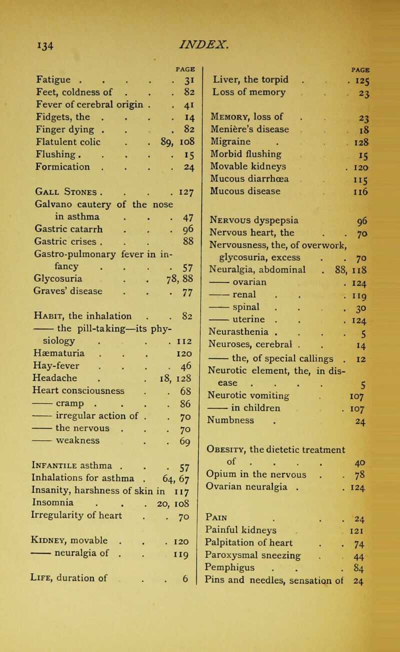 Fatigue . Feet, coldness of Fever of cerebral origin Fidgets, the Finger dying . Flatulent colic Flushing. Formication Gall Stones . Galvano cautery of the in asthma Gastric catarrh Gastric crises . Gastro-pulmonary fever fancy Glycosuria Graves' disease Habit, the inhalation the pill-taking—its siology Haematuria Hay-fever Headache Heart consciousness cramp . irregular action of the nervous weakness Infantile asthma . Inhalations for asthma Insanity, harshness of skin Insomnia Irregularity of heart Kidney, movable . neuralgia of . Life, duration of 89, PAGE 31 82 41 14 82 108 IS 24 127 47 96 • 57 78,88 • 77 . 82 phy- . 112 120 . 4° 18, 128 . 68 . 86 • 70 ■ 70 • 69 • 57 64,67 in 117 20, 108 • 70 . 120 119 Liver, the torpid Loss of memory Memory, loss of Meniere's disease Migraine Morbid flushing Movable kidneys Mucous diarrhoea Mucous disease Nervous dyspepsia Nervous heart, the Nervousness, the, of overwork, PACK . 125 23 23 18 128 15 120 115 116 96 70 glycosuria, excess Neuralgia, abdominal ovarian renal spinal uterine . Neurasthenia . Neuroses, cerebral the, of special callings . Neurotic element, the, in dis- ease .... Neurotic vomiting in children Numbness ■ 7° 88, 118 . 124 . 119 ■ 3° . 124 • 5 14 12 5 107 107 24 Obesity, the dietetic treatment of ... 40 Opium in the nervous . 78 Ovarian neuralgia . .124 Pain Painful kidneys Palpitation of heart Paroxysmal sneezing Pemphigus Pins and needles, sensation of 24 [21 74 44 84 24