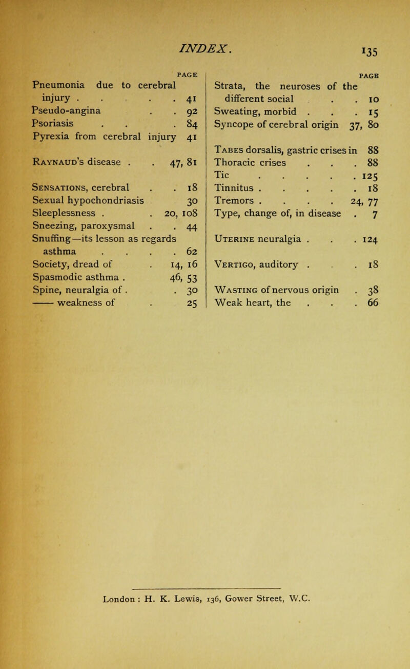 Pneumonia due to cerebral injury . . . 41 Pseudo-angina . . 92 Psoriasis . 84 Pyrexia from cerebral injury 41 Raynaud's disease . Strata, the neuroses of the different social . . 10 Sweating, morbid . . .IS Syncope of cerebral origin 37, 80 Tabes dorsalis, gastric crises in 88 Sensations, cerebral Sexual hypochondriasis 30 Sleeplessness . 20, 108 Sneezing, paroxysmal . . 44 Snuffing—its lesson as regards asthma . .62 Society, dread of . 14, 16 Spasmodic asthma . 46, 53 Spine, neuralgia of . -3° weakness of .25 47, 81 Thoracic crises Tic .... 18 Tinnitus .... Tremors .... Type, change of, in disease Uterine neuralgia . Vertigo, auditory . Wasting of nervous origin Weak heart, the . 88 • 125 . 18 24, 77 • 7 . 124 . 18 • 38 . 66 London : H. K. Lewis, 136, Gower Street, W.C.