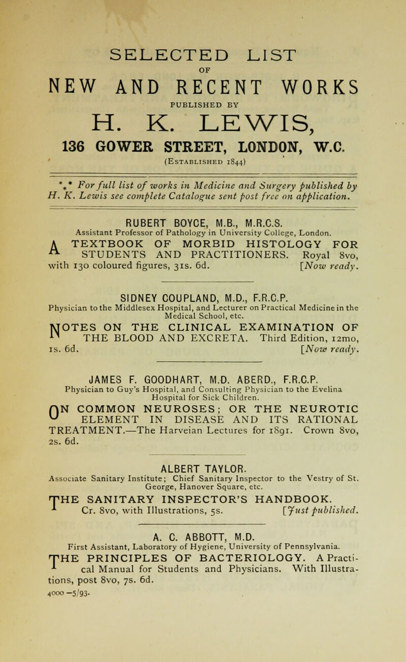 SELECTED LIST OF NEW AND RECENT WORKS PUBLISHED BY H. K. LEWIS, 136 GOWER STREET, LONDON, W.C. (Established 1844) %* For fall list of works in Medicine and Surgery published by H. K. Lewis see complete Catalogue sent post free on application. RUBERT BOYCE, M.B., M.R.C.S. Assistant Professor of Pathology in University College, London. A TEXTBOOK OF MORBID HISTOLOGY FOR ■ STUDENTS AND PRACTITIONERS. Royal 8vo, with 130 coloured figures, 31s. 6d. [Now ready. SIDNEY COUPLAND, M.D., F.R.C.P. Physician to the Middlesex Hospital, and Lecturer on Practical Medicine in the Medical School, etc. NOTES ON THE CLINICAL EXAMINATION OF THE BLOOD AND EXCRETA. Third Edition, i2mo, is. 6d. [Now ready. JAMES F. GOODHART, M.D. ABERD., F.R.C.P. Physician to Guy's Hospital, and Consulting Physician to the Evelina Hospital for Sick Children. ON COMMON NEUROSES; OR THE NEUROTIC ELEMENT IN DISEASE AND ITS RATIONAL TREATMENT.—The Harveian Lectures for 1891. Crown 8vo, 2s. 6d. ALBERT TAYLOR. Associate Sanitary Institute; Chief Sanitary Inspector to the Vestry of St. George, Hanover Square, etc. THE SANITARY INSPECTOR'S HANDBOOK. ■*■ Cr. 8vo, with Illustrations, 5s. [fust published. A. C. ABBOTT, M.D. First Assistant, Laboratory of Hygiene, University of Pennsylvania. THE PRINCIPLES OF BACTERIOLOGY. A Practi- *■ cal Manual for Students and Physicians. With Illustra- tions, post 8vo, 7s. 6d. 4000 -5/93-