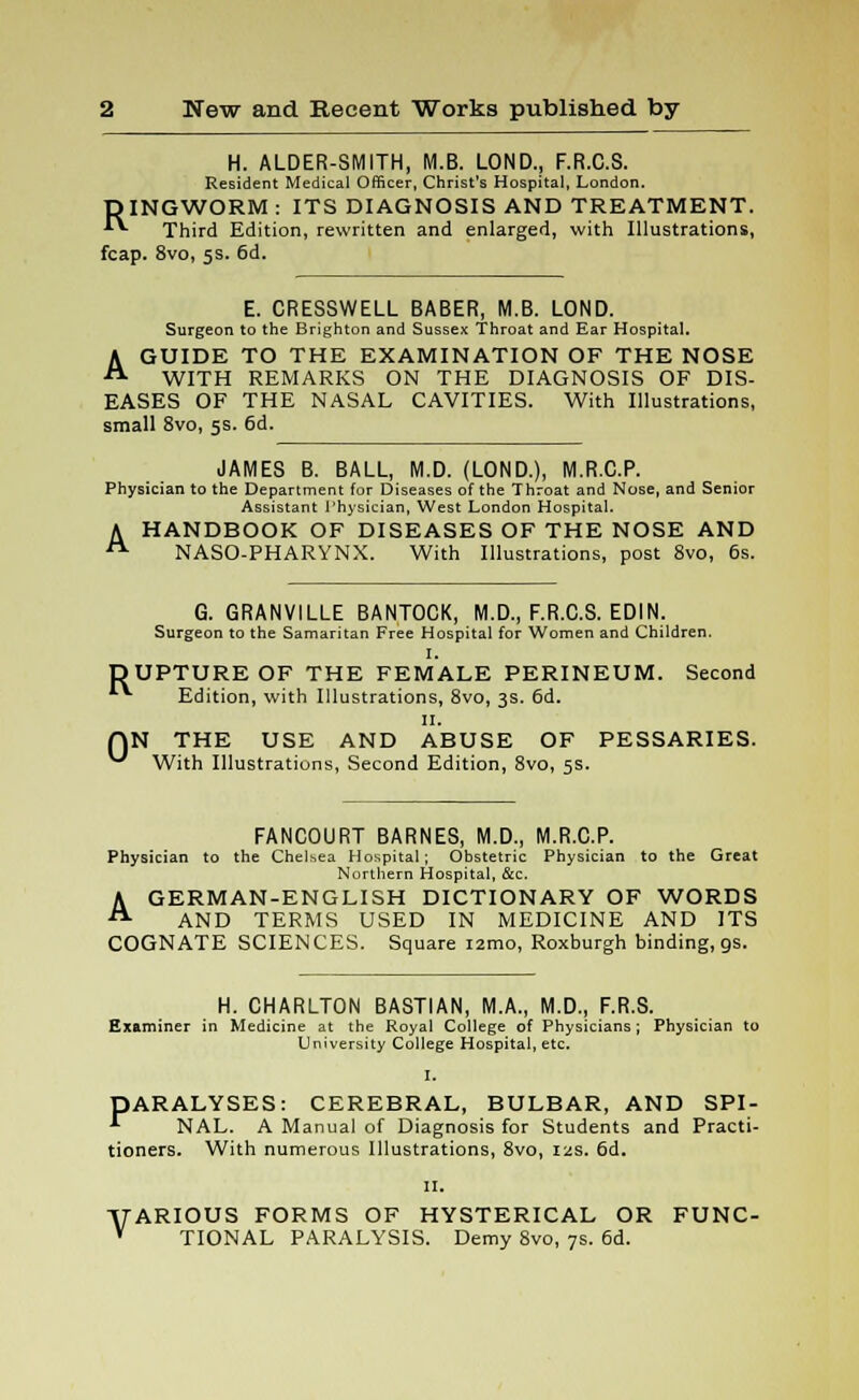 H. ALDER-SMITH, M.B. LOND., F.R.C.S. Resident Medical Officer, Christ's Hospital, London. RINGWORM : ITS DIAGNOSIS AND TREATMENT. Third Edition, rewritten and enlarged, with Illustrations, fcap. 8vo, 5s. 6d. E. CRESSWELL BABER, M.B. LOND. Surgeon to the Brighton and Sussex Throat and Ear Hospital. A GUIDE TO THE EXAMINATION OF THE NOSE WITH REMARKS ON THE DIAGNOSIS OF DIS- EASES OF THE NASAL CAVITIES. With Illustrations, small 8vo, 5s. 6d. JAMES B. BALL, M.D. (LOND.), M.R.C.P. Physician to the Department for Diseases of the Throat and Nose, and Senior Assistant Physician, West London Hospital. A HANDBOOK OF DISEASES OF THE NOSE AND A NASO-PHARYNX. With Illustrations, post 8vo, 6s. Ru 0 G. GRANVILLE BANTOCK, M.D., F.R.C.S. EDIN. Surgeon to the Samaritan Free Hospital for Women and Children. I. PTURE OF THE FEMALE PERINEUM. Second Edition, with Illustrations, 8vo, 3s. 6d. II. N THE USE AND ABUSE OF PESSARIES. With Illustrations, Second Edition, 8vo, 5s. FANCOURT BARNES, M.D., M.R.C.P. Physician to the Chelsea Hospital; Obstetric Physician to the Great Northern Hospital, &c. A GERMAN-ENGLISH DICTIONARY OF WORDS AND TERMS USED IN MEDICINE AND ITS COGNATE SCIENCES. Square i2mo, Roxburgh binding, gs. H. CHARLTON BASTIAN, M.A., M.D., F.R.S. Examiner in Medicine at the Royal College of Physicians; Physician to University College Hospital, etc. I. DARALYSES: CEREBRAL, BULBAR, AND SPI- •*■ NAL. A Manual of Diagnosis for Students and Practi- tioners. With numerous Illustrations, 8vo, ias. 6d. 11. VARIOUS FORMS OF HYSTERICAL OR FUNC- V TIONAL PARALYSIS. Demy 8vo, 7s. 6d.