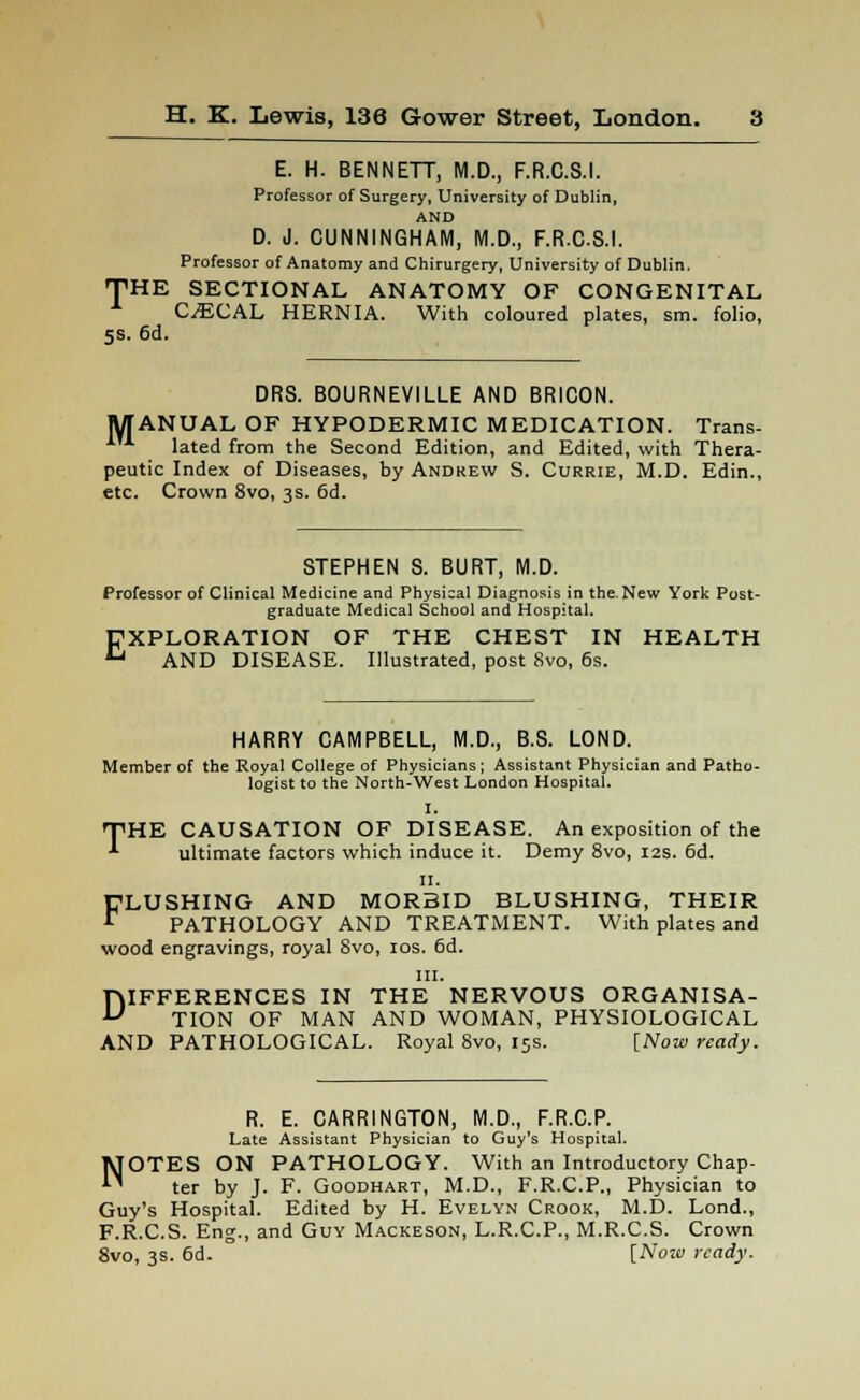 E. H. BENNETT, M.D., F.R.C.S.I. Professor of Surgery, University of Dublin, AND D. J. CUNNINGHAM, M.D., F.R.C.S.I. Professor of Anatomy and Chirurgery, University of Dublin, THE SECTIONAL ANATOMY OF CONGENITAL CECAL HERNIA. With coloured plates, sm. folio, 5s. 6d. DRS. BOURNEVILLE AND BRICON. MANUAL OF HYPODERMIC MEDICATION. Trans- lated from the Second Edition, and Edited, with Thera- peutic Index of Diseases, by Andrew S. Currie, M.D. Edin., etc. Crown 8vo, 3s. 6d. STEPHEN S. BURT, M.D. Professor of Clinical Medicine and Physical Diagnosis in the. New York Post- graduate Medical School and Hospital. EXPLORATION OF THE CHEST IN HEALTH AND DISEASE. Illustrated, post 8vo, 6s. HARRY CAMPBELL, M.D., B.S. LOND. Member of the Royal College of Physicians; Assistant Physician and Patho- logist to the North-West London Hospital. I. THE CAUSATION OF DISEASE. An exposition of the ^ ultimate factors which induce it. Demy 8vo, 12s. 6d. n. FLUSHING AND MORBID BLUSHING, THEIR PATHOLOGY AND TREATMENT. With plates and wood engravings, royal 8vo, 10s. 6d. in. DIFFERENCES IN THE NERVOUS ORGANISA- TION OF MAN AND WOMAN, PHYSIOLOGICAL AND PATHOLOGICAL. Royal 8vo, 15s. [Now ready. R. E. CARRINGTON, M.D., F.R.C.P. Late Assistant Physician to Guy's Hospital. NOTES ON PATHOLOGY. With an Introductory Chap- ter by J. F. Goodhart, M.D., F.R.C.P., Physician to Guy's Hospital. Edited by H. Evelyn Crook, M.D. Lond., F.R.C.S. Eng., and Guy Mackeson, L.R.C.P., M.R.C.S. Crown 8vo, 3s. 6d. [Now ready.