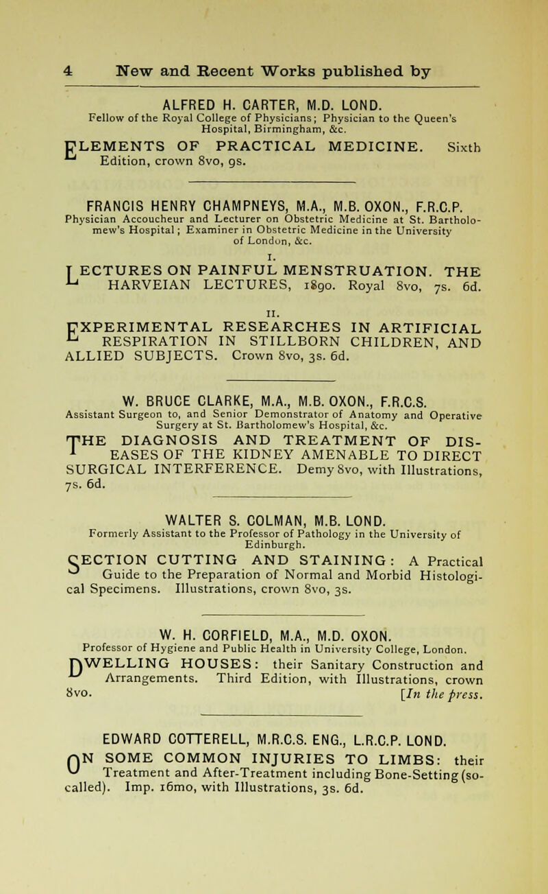 E ALFRED H. CARTER, M.D. LOND. Fellow of the Royal College of Physicians; Physician to the Queen's Hospital, Birmingham, &c. LEMENTS OF PRACTICAL MEDICINE. Sixth Edition, crown 8vo, gs. FRANCIS HENRY CHAMPNEYS, MA, M.B. OXON., F.R.C.P. Physician Accoucheur and Lecturer on Obstetric Medicine at St. Bartholo- mew's Hospital; Examiner in Obstetric Medicine in the University of London, &c. I. T ECTURES ON PAINFUL MENSTRUATION. THE U HARVEIAN LECTURES, 1890. Royal Svo, 7s. 6d. 11. EXPERIMENTAL RESEARCHES IN ARTIFICIAL L' RESPIRATION IN STILLBORN CHILDREN, AND ALLIED SUBJECTS. Crown 8vo, 3s. 6d. W. BRUCE CLARKE, M.A., M.B. OXON., F.R.C.S. Assistant Surgeon to, and Senior Demonstrator of Anatomy and Operative Surgery at St. Bartholomew's Hospital, &c. THE DIAGNOSIS AND TREATMENT OF DIS- EASES OF THE KIDNEY AMENABLE TO DIRECT SURGICAL INTERFERENCE. Demy Svo, with Illustrations, 7s. 6d. WALTER S. COLMAN, M.B. LOND. Formerly Assistant to the Professor of Pathology in the University of Edinburgh. CECTION CUTTING AND STAINING: A Practical ^ Guide to the Preparation of Normal and Morbid Histologi- cal Specimens. Illustrations, crown 8vo, 3s. W. H. CORFIELD, M.A., M.D. OXON. Professor of Hygiene and Public Health in University College, London. WELLING HOUSES: their Sanitary Construction and Arrangements. Third Edition, with Illustrations, crown Svo. [In the press. D EDWARD COTTERELL, M.R.C.S. ENG., L.R.C.P. LOND. r»N SOME COMMON INJURIES TO LIMBS: their « Treatment and After-Treatment including Bone-Setting (so- called). Imp. i6mo, with Illustrations, 3s. 6d.