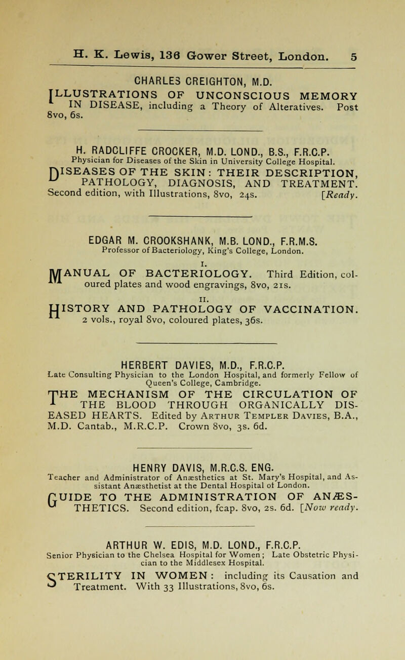 CHARLES CREIGHTON, M.D. ILLUSTRATIONS OF UNCONSCIOUS MEMORY IN DISEASE, including a Theory of Alteratives. Post 8vo, 6s. H. RADCL1FFE CROCKER, M.D. LOND., B.S., F.R.C.P. Physician for Diseases of the Skin in University College Hospital. ISEASES OF THE SKIN: THEIR DESCRIPTION, PATHOLOGY, DIAGNOSIS, AND TREATMENT. Second edition, with Illustrations, 8vo, 24s. [Ready. D M H EDGAR M. CROOKSHANK, M.B. LOND., F.R.M.S. Professor of Bacteriology, King's College, London. I. ANUAL OF BACTERIOLOGY. Third Edition, col- oured plates and wood engravings, 8vo, 21s. n. ISTORY AND PATHOLOGY OF VACCINATION. 2 vols., royal Svo, coloured plates, 36s. HERBERT DAV1ES, M.D., F.R.C.P. Late Consulting Physician to the London Hospital, and formerly Fellow of Queen's College, Cambridge. T<HE MECHANISM OF THE CIRCULATION OF 1 THE BLOOD THROUGH ORGANICALLY DIS- EASED HEARTS. Edited by Arthur Templer Davies, B.A., M.D. Cantab., M.R.C.P. Crown 8vo, 3s. 6d. HENRY DAVIS, M.R.C.S. ENG. Teacher and Administrator of Anaesthetics at St. Mary's Hospital, and As- sistant Anaesthetist at the Dental Hospital ol London. ftUIDE TO THE ADMINISTRATION OF ANffiS- U THETICS. Second edition, fcap. 8vo, 2s. 6d. [Now ready. ARTHUR W. EDIS, M.D. LOND., F.R.C.P. Senior Physician to the Chelsea Hospital for Women; Late Obstetric Physi- cian to the Middlesex Hospital. STERILITY IN WOMEN: including its Causation and Treatment. With 33 Illustrations, 8vo, 6s.