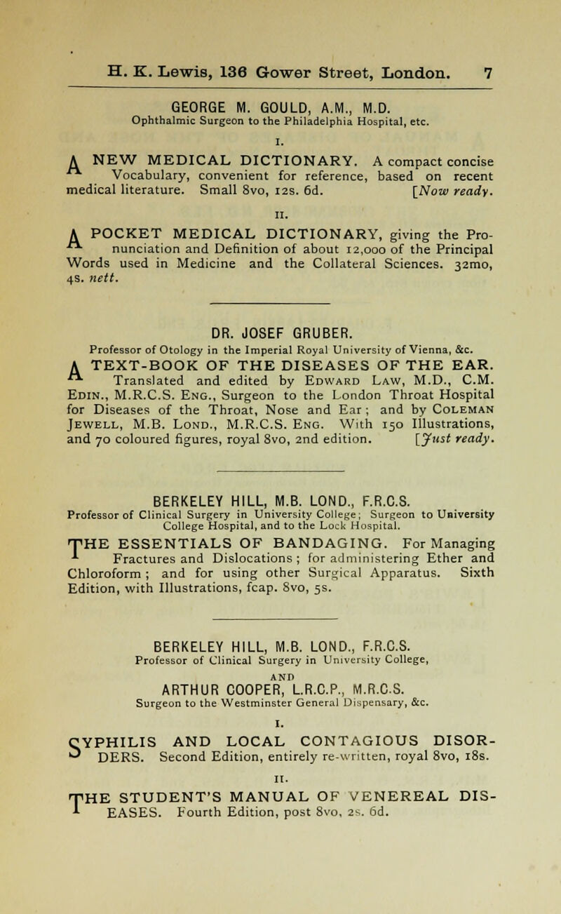 GEORGE M. GOULD, A.M., M.D. Ophthalmic Surgeon to the Philadelphia Hospital, etc. I. A NEW MEDICAL DICTIONARY. A compact concise ■ Vocabulary, convenient for reference, based on recent medical literature. Small 8vo, 12s. 6d. [Now ready. A POCKET MEDICAL DICTIONARY, giving the Pro- nunciation and Definition of about 12,000 of the Principal Words used in Medicine and the Collateral Sciences. 32mo, 4s. nett. DR. JOSEF GRUBER. Professor of Otology in the Imperial Royal University of Vienna, &c. A TEXT-BOOK OF THE DISEASES OF THE EAR. ■ Translated and edited by Edward Law, M.D., CM. Edin., M.R.C.S. Eng., Surgeon to the London Throat Hospital for Diseases of the Throat, Nose and Ear ; and by Coleman Jewell, M.B. Lond., M.R.C.S. Eng. With 150 Illustrations, and 70 coloured figures, royal 8vo, 2nd edition. [Just ready. BERKELEY HILL, M.B. LOND., F.R.C.S. Professor of Clinical Surgery in University College; Surgeon to University College Hospital, and to the Lock Hospital. THE ESSENTIALS OF BANDAGING. For Managing ' Fractures and Dislocations ; for administering Ether and Chloroform ; and for using other Surgical Apparatus. Sixth Edition, with Illustrations, fcap. 8vo, 5s. s T BERKELEY HILL, M.B. LOND., F.R.C.S. Professor of Clinical Surgery in University College, ARTHUR COOPER, L.R.C.P., M.R.C.S. Surgeon to the Westminster General Dispensary, &c. YPHILIS AND LOCAL CONTAGIOUS DISOR- DERS. Second Edition, entirely re-written, royal 8vo, 18s. II. HE STUDENT'S MANUAL OF VENEREAL DIS- EASES. Fourth Edition, post 8vo, 2s. 6d.