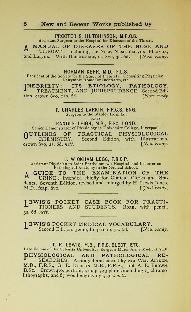 PROCTER S. HUTCHINSON, M.R.C.S. Assistant Surgeon to the Hospital for Diseases of the Throat. A MANUAL OF DISEASES OF THE NOSE AND ■■ THROAT ; including the Nose, Naso-pharynx, Pharynx, and Larynx. With Illustrations, cr. 8vo, 3s. 6d. [Now ready. NORMAN KERR, M.D., F.L.S. President of the Society for the Study of Inebriety ; Consulting Physician, Dalrymple Home for Inebriates, etc. INEBRIETY: ITS ETIOLOGY, PATHOLOGY, 1 TREATMENT, AND JURISPRUDENCE. Second Edi- tion, crown 8vo, 12s. 6d. [Now ready F. CHARLES LARKIN, F.R.C.S. ENG. Surgeon to the Stanley Hospital, AND RANDLE LEIGH, M.B., B.SC. LOND. Senior Demonstrator of Physiology in University College, Liverpool. OUTLINES OF PRACTICAL PHYSIOLOGICAL CHEMISTRY. Second Edition, with Illustrations, crown 8vo, 2s. 6d. nett. [Now ready. J. WICKHAM LEGG, F.R.C.P. Assistant Physician to Saint Bartholomew's Hospital, and Lecturer on Pathological Anatomy in the Medical School. A GUIDE TO THE EXAMINATION OF THE -■ URINE; intended chiefly for Clinical Clerks and Stu- dents. Seventh Edition, revised and enlarged by H. Lewis Jones, M.D., fcap. 8vo. [Just ready. T EWIS'S POCKET CASE BOOK FOR PRACTI- U TIONERS AND STUDENTS. Roan, with pencil, 3s. 6d. nett. EWIS'S POCKET MEDICAL VOCABULARY. J Second Edition, 32mo, limp roan, 3s. 6d. [Now ready. T. R. LEWIS, M.B., F.R.S. ELECT, ETC. Late Fellow of the Calcutta University; Surgeon-Major Army Medical Staff. DHYSIOLOGICAL AND PATHOLOGICAL RE- A SEARCHES. Arranged and edited by Sir Wm. Aitken, M.D., F.R.S., G. E. Dobson, M.B., F.R.S., and A. E. Brown, B.Sc. Crown 4to, portrait, 5 maps, 43 plates including 15 chromo- lithographs, and 67 wood engravings, 30s. nett.