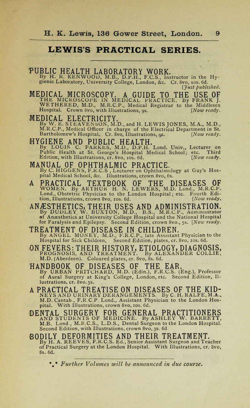 LEWIS'S PRACTICAL SERIES. PUBLIC HEALTH LABORATORY WORK. By H. R. KENWOOD, M.B., D.P.H., F.C.S., Instructor in the Hy- gienic Laboratory, University College, London, &c. Cr. 8vo, ios. 6d. f Just published. MEDICAL MICROSCOPY. A GUIDE TO THE USE OF THE MICROSCOPE IN MEDICAL PRACTICE. By FRANK J. WETHERED, M.D., M.R.C.P., Medical Registrar to the Middlesex Hospital. Crown 8vo, with Illustrations, gs. [Now ready. MEDICAL ELECTRICITY. By W. E. STEAVENbON, M.D., and H. LEWIS JONES, M.A., M.D., M.R.C.P., Medical Officer in charge of the Electrical Department in St. Bartholomew's Hospital, Cr. 8vo, Illustrations, 9s. [Now ready. HYGIENE AND PUBLIC HEALTH. By LOUIS C. PARKES, M.D., D.P.H. Lond. Univ., Lecturer on Public Health at St. George's Hospital Medical School; etc. Third Edition, with Illustrations, cr. 8vo, ios. 6d. [Now ready. MANUAL OF OPHTHALMIC PRACTICE. By C. HIGGENS, F.R.C.S , Lecturer on Ophthalmology at Guy's Hos- pital Medical School, &c. Illustrations, crown 8vo, 6s. A PRACTICAL TEXTBOOK OF THE DISEASES OF WOMEN. By ARTHUR H. N. LEWEKS, M.D. Lond., M.R.C.P. Lond., Obstetric Physician to the London Hospital; etc. Fourth Edi- tion, Illustrations, crown 8vo, ios. 6d. [Now ready. ANESTHETICS, THEIR USES AND ADMINISTRATION. By DUDLEY W. BUXTON, M.D., B.S., M.R.C.P., Administrator of Anaesthetics at University College Hospital and the National Hospital for Paralysis and Epilepsy. Second Edition, crown 8vo., 5s. [Now ready. TREATMENT OF DISEASE IN CHILDREN. By ANGEL MONEY, M.D., E.R.C.P., late Assistant Physician to the Hospital for Sick Children, Second Edition, plates, cr. 8vo, ios. Gd. DN FEVERS: THEIR HISTORY, ETIOLOGY, DIAGNOSIS, PROGNOSIS, AND TREATMENT. By ALEXANDER COLLIE, M.D. (Aberdeen). Coloured plates, cr. 8vo, 8s. 6d. HANDBOOK OF DISEASES OF THE EAR. By URBAN PRITCHARD, M.D. (Edin.), F.R.C.S. (Eng.), Professor of Aural Surgery at King's College, London, etc. Second Edition, Il- lustrations, cr. 8VO.5S. A PRACTICAL TREATISE ON DISEASES OF THE KID- NEYS AND URINARY DERANGEMENTS. By C. H. RALFE.M.A., M.D. Cantab , F.R C.P. Lond., Assistant Physician to the London Hos- pital. With Illustrations, crown 8vo, ios. 6d. DENTAL SURGERY FOR GENERAL PRACTITIONERS AND STUDENTS OF MEDICINE. By ASHLEY W. BARRETT, M.B. Lond , M.K.C.S., L.D.S., Dental Surgeon to the London Hospital. Second Edition, with Illustrations, crown 8vo, 3s. 6d BODILY DEFORMITIES AND THEIR TREATMENT. By H. A. REEVES, F.R.C.S. Ed., Senior Assistant Surgeon and Teacher of Practical Surgery at the London Hospital. With Illustrations, cr. 8vo, 8s. 6d. * * Further Volumes will be announced in due course.