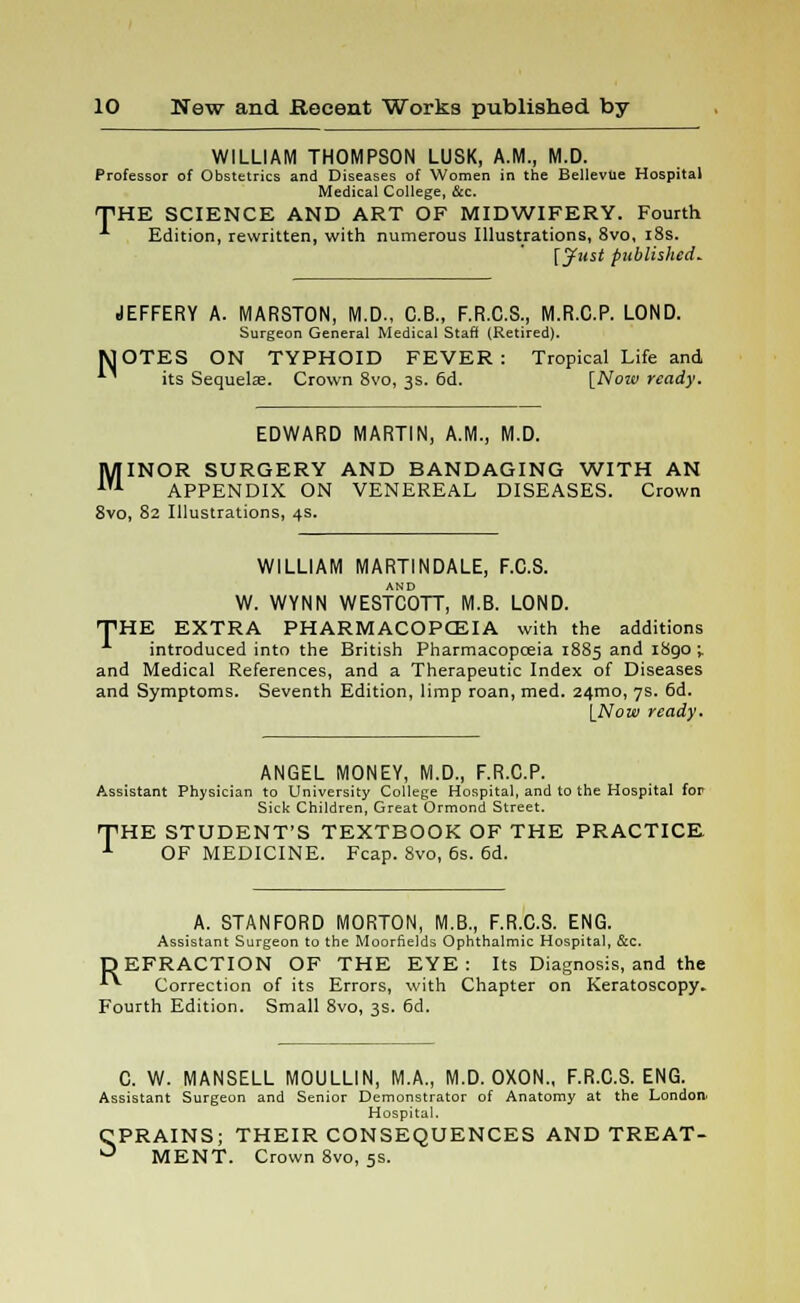 WILLIAM THOMPSON LUSK, A.M., M.D. Professor of Obstetrics and Diseases of Women in the Bellevue Hospital Medical College, &c. THE SCIENCE AND ART OF MIDWIFERY. Fourth * Edition, rewritten, with numerous Illustrations, 8vo, 18s. [Just published. N JEFFERY A. MARSTON, M.D., C.B., F.R.C.S., M.R.C.P. LOND. Surgeon General Medical Staff (Retired). OTES ON TYPHOID FEVER : Tropical Life and its Sequelas. Crown 8vo, 3s. 6d. [Now ready. EDWARD MARTIN, A.M., M.D. MINOR SURGERY AND BANDAGING WITH AN APPENDIX ON VENEREAL DISEASES. Crown 8vo, 82 Illustrations, 4s. WILLIAM MARTINDALE, F.C.S. W. WYNN WESTCOTT, M.B. LOND. THE EXTRA PHARMACOPOEIA with the additions A introduced into the British Pharmacopceia 1885 and 1890 ; and Medical References, and a Therapeutic Index of Diseases and Symptoms. Seventh Edition, limp roan, med. 24mo, 7s. 6d. [Now ready. ANGEL MONEY, M.D., F.R.C.P. Assistant Physician to University College Hospital, and to the Hospital for Sick Children, Great Ormond Street. THE STUDENT'S TEXTBOOK OF THE PRACTICE 1 OF MEDICINE. Fcap. 8vo, 6s. 6d. A. STANFORD MORTON, M.B., F.R.C.S. ENG. Assistant Surgeon to the Moorfields Ophthalmic Hospital, &c. DEFRACTION OF THE EYE: Its Diagnosis, and the **■ Correction of its Errors, with Chapter on Keratoscopy. Fourth Edition. Small 8vo, 3s. 6d. C. W. MANSELL MOULLIN, M.A., M.D. OXON., F.R.C.S. ENG. Assistant Surgeon and Senior Demonstrator of Anatomy at the London. Hospital. CPRAINS; THEIR CONSEQUENCES AND TREAT- ° MENT. Crown 8vo, 5s.