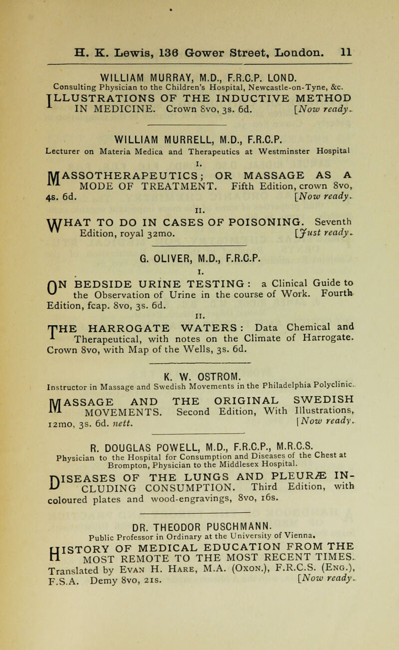 WILLIAM MURRAY, M.D., F.R.C.P. LOND. Consulting Physician to the Children's Hospital, Newcastle-on-Tyne, &c. ILLUSTRATIONS OF THE INDUCTIVE METHOD 1 IN MEDICINE. Crown Svo, 3s. 6d. [Now ready. WILLIAM MURRELL, M.D., F.R.C.P. Lecturer on Materia Medica and Therapeutics at Westminster Hospital I. M ASSOTHERAPEUTICS; OR MASSAGE AS A 1U MODE OF TREATMENT. Fifth Edition, crown 8vo, 4s. 6d. [Now ready. 11. WHAT TO DO IN CASES OF POISONING. Seventh '* Edition, royal 32mo. [Just ready. G. OLIVER, M.D., F.R.C.P. 1. HN BEDSIDE URINE TESTING : a Clinical Guide to ^ the Observation of Urine in the course of Work. Fourth Edition, fcap. Svo, 3s. 6d. 11. THE HARROGATE WATERS : Data Chemical and Therapeutical, with notes on the Climate of Harrogate. Crown 8vo, with Map of the Wells, 3s. 6d. K. W. OSTROM. Instructor in Massage and Swedish Movements in the Philadelphia Polyclinic. MASSAGE AND THE ORIGINAL SWEDISH MOVEMENTS. Second Edition, With Illustrations, i2mo, 3s. 6d. nett. [Now ready. R. DOUGLAS POWELL, M.D., F.R.C.P., M.R.C.S. Physician to the Hospital for Consumption and Diseases of the Chest at Brompton, Physician to the Middlesex Hospital. DISEASES OF THE LUNGS AND PLEURA IN- CLUDING CONSUMPTION. Third Edition, with coloured plates and wood-engravings, 8vo, 16s. DR. THEODOR PUSCHMANN. Public Professor in Ordinary at the University ofVienna, HISTORY OF MEDICAL EDUCATION FROM THE MOST REMOTE TO THE MOST RECENT TIMES. Translated by Evan H. Hare, M.A. (Oxon.), F.R.C.S. (Eng.), F.S.A. Demy Svo, 21s. [Now ready.