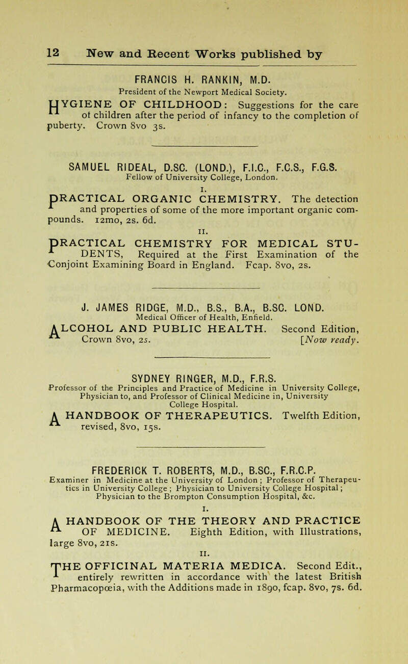 FRANCIS H. RANKIN, M.D. President of the Newport Medical Society. UYGIENE OF CHILDHOOD: Suggestions for the care ot children after the period of infancy to the completion of puberty. Crown Svo 3s. SAMUEL RIDEAL, D.SC. (LOND.), F.I.C., F.C.S., F.G.S. Fellow of University College, London. I. DRACTICAL ORGANIC CHEMISTRY. The detection and properties of some of the more important organic com- pounds. i2mo, 2s. 6d. 11. DRACTICAL CHEMISTRY FOR MEDICAL STU- DENTS, Required at the First Examination of the Conjoint Examining Board in England. Fcap. 8vo, 2s. J. JAMES RIDGE, M.D., B.S., B.A., B.SC. LOND. Medical Officer of Health, Enfield. ALCOHOL AND PUBLIC HEALTH. Second Edition, Crown Svo, 2s. [Now ready. SYDNEY RINGER, M.D., F.R.S. Professor of the Principles and Practice of Medicine in University College, Physician to, and Professor of Clinical Medicine in, University College Hospital. A HANDBOOK OF THERAPEUTICS. Twelfth Edition, ■ revised, 8vo, 15s. FREDERICK T. ROBERTS, M.D., B.SC, F.R.C.P. Examiner in Medicine at the University of London; Professor of Therapeu- tics in University College ; Physician to University College Hospital; Physician to the Brompton Consumption Hospital, &c. I. A HANDBOOK OF THE THEORY AND PRACTICE  OF MEDICINE. Eighth Edition, with Illustrations, large 8vo, 21s. 11. THE OFFICINAL MATERIA MEDICA. Second Edit., ^ entirely rewritten in accordance with the latest British Pharmacopoeia, with the Additions made in iSgo, fcap. 8vo, 7s. 6d.