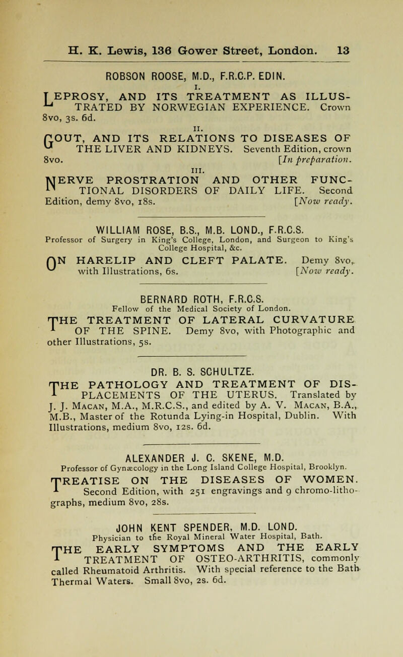 ROBSON ROOSE, M.D., F.R.C.P. EDIN. T EPROSY, AND ITS TREATMENT AS ILLUS- U TRATED BY NORWEGIAN EXPERIENCE. Crown 8vo, 3s. 6d. ii. ftOUT, AND ITS RELATIONS TO DISEASES OF U THE LIVER AND KIDNEYS. Seventh Edition, crown 8vo. [In preparation. in. NERVE PROSTRATION AND OTHER FUNC- TIONAL DISORDERS OF DAILY LIFE. Second Edition, demy 8vo, 18s. [Now ready. WILLIAM ROSE, B.S., M.B. LOND., F.R.C.S. Professor of Surgery in King's College, London, and Surgeon to King's College Hospital, &c. QN HARELIP AND CLEFT PALATE. Demy 8vo. ** with Illustrations, 6s. [Now ready. BERNARD ROTH, F.R.C.S. Fellow of the Medical Society of London. THE TREATMENT OF LATERAL CURVATURE OF THE SPINE. Demy 8vo, with Photographic and other Illustrations, 5s. DR. B. S. SCHULTZE. THE PATHOLOGY AND TREATMENT OF DIS- PLACEMENTS OF THE UTERUS. Translated by J. J. Macan, M.A., M.R.C.S., and edited by A. V. Macan, B.A., M.B., Master of the Rotunda Lying-in Hospital, Dublin. With Illustrations, medium Svo, 12s. 6d. ALEXANDER J. C. SKENE, M.D. Professor of Gynaecology in the Long Island College Hospital, Brooklyn. TREATISE ON THE DISEASES OF WOMEN. Second Edition, with 251 engravings and g chromo-litho- graphs, medium 8vo, 28s. JOHN KENT SPENDER, M.D. LOND. Physician to trie Royal Mineral Water Hospital, Bath. HE EARLY SYMPTOMS AND THE EARLY TREATMENT OF OSTEO-ARTHRITIS, commonly called Rheumatoid Arthritis. With special reference to the Bath Thermal Waters. Small 8vo, 2s. 6d. T