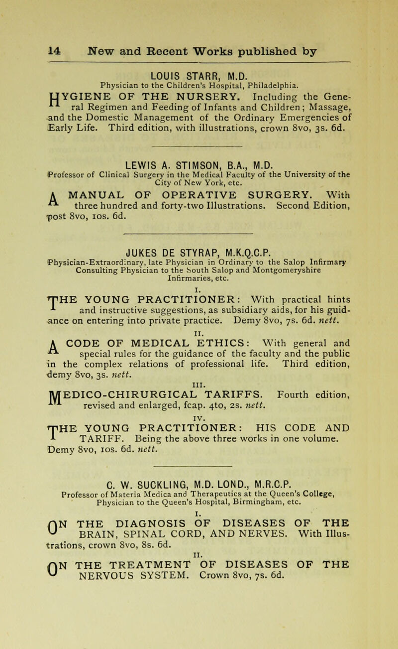 LOUIS STARR, M.D. Physician to the Children's Hospital, Philadelphia. UYGIENE OF THE NURSERY. Including the Gene- ral Regimen and Feeding of Infants and Children; Massage, and the Domestic Management of the Ordinary Emergencies of Early Life. Third edition, with illustrations, crown 8vo, 3s. 6d. LEWIS A. STIMSON, B.A., M.D. Professor of Clinical Surgery in the Medical Faculty of the University of the City of New York, etc. A MANUAL OF OPERATIVE SURGERY. With ■■ three hundred and forty-two Illustrations. Second Edition, post 8vo, 10s. 6d. JUKES DE STYRAP, M.K.Q.C.P. Physician-Extraordinary, late Physician in Ordinary to the Salop Infirmary Consulting Physician to the South Salop and Montgomeryshire Infirmaries, etc. I. THE YOUNG PRACTITIONER: With practical hints •*■ and instructive suggestions, as subsidiary aids, for his guid- ance on entering into private practice. Demy 8vo, 7s. 6d. nett. 11. A CODE OF MEDICAL ETHICS: With general and  special rules for the guidance of the faculty and the public in the complex relations of professional life. Third edition, demy 8vo, 3s. nett. in. MEDICO-CHIRURGICAL TARIFFS. Fourth edition, revised and enlarged, fcap. 4to, 2S. nett. IV. THE YOUNG PRACTITIONER: HIS CODE AND TARIFF. Being the above three works in one volume. Demy 8vo, 10s. 6d. nett. C. W. SUCKLING, M.D. LOND., M.R.C.P. Professor of Materia Medica and Therapeutics at the Queen's College, Physician to the Queen's Hospital, Birmingham, etc. I. ON THE DIAGNOSIS OF DISEASES OF THE BRAIN, SPINAL CORD, AND NERVES. With Illus- trations, crown 8vo, 8s. 6d. 11. ON THE TREATMENT OF DISEASES OF THE NERVOUS SYSTEM. Crown 8vo, 7s. 6d.