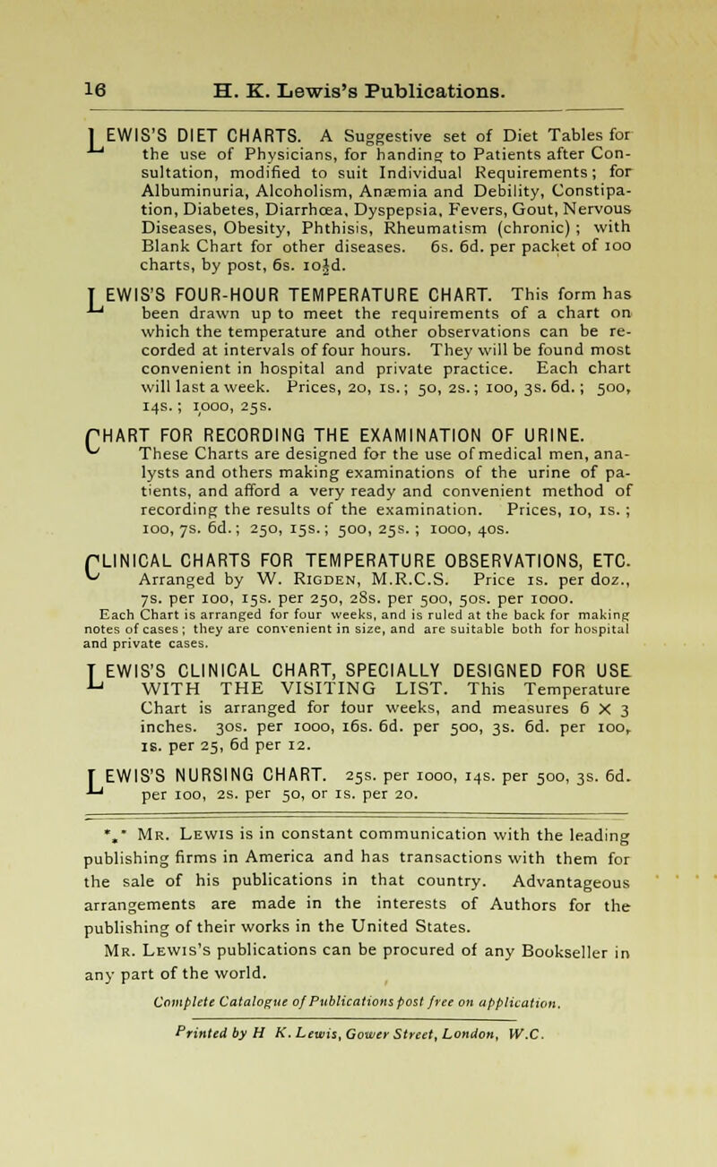 [EWIS'S DIET CHARTS. A Suggestive set of Diet Tables for ■*' the use of Physicians, for handing to Patients after Con- sultation, modified to suit Individual Requirements; for Albuminuria, Alcoholism, Anaemia and Debility, Constipa- tion, Diabetes, Diarrhcea, Dyspepsia, Fevers, Gout, Nervous Diseases, Obesity, Phthisis, Rheumatism (chronic) ; with Blank Chart for other diseases. 6s. 6d. per packet of ioo charts, by post, 6s. io£d. T EWIS'S FOUR-HOUR TEMPERATURE CHART. This form has ■'-' been drawn up to meet the requirements of a chart on which the temperature and other observations can be re- corded at intervals of four hours. They will be found most convenient in hospital and private practice. Each chart will last a week. Prices, 20, is.; 50, 2s.; 100, 3s. 6d.; 500, 14s.; 1000, 25s. PHART FOR RECORDING THE EXAMINATION OF URINE. ^ These Charts are designed for the use of medical men, ana- lysts and others making examinations of the urine of pa- tients, and afford a very ready and convenient method of recording the results of the examination. Prices, 10, is.; 100, 7s. 6d.; 250, 15s.; 500, 25s.; 1000, 40s. PLINICAL CHARTS FOR TEMPERATURE OBSERVATIONS, ETC. '-' Arranged by W. Rigden, M.R.C.S. Price is. per doz., 7s. per 100, 15s. per 250, 28s. per 500, 50s. per 1000. Each Chart is arranged for four weeks, and is ruled at the back for making notes of cases ; they are convenient in size, and are suitable both for hospital and private cases. T EWIS'S CLINICAL CHART, SPECIALLY DESIGNED FOR USE lj WITH THE VISITING LIST. This Temperature Chart is arranged for four weeks, and measures 6x3 inches. 30s. per 1000, 16s. 6d. per 500, 3s. 6d. per ioor is. per 25, 6d per 12. T EWIS'S NURSING CHART. 25s. per 1000, 14s. per 500, 3s. 6d. •'-' per 100, 2s. per 50, or is. per 20. *, Mr. Lewis is in constant communication with the leading publishing firms in America and has transactions with them for the sale of his publications in that country. Advantageous arrangements are made in the interests of Authors for the publishing of their works in the United States. Mr. Lewis's publications can be procured of any Bookseller in any part of the world. Complete Catalogue of Publications post free on application. Printed by H K. Lewis, Gower Street, London, W.C.