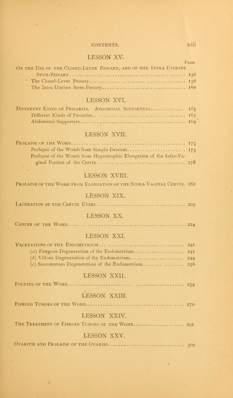 CONTENTS. Xlll LESSON XV. Page. On the Use of the Closed-Lever Pessary, and of the Intra Uterine Stem-Pessary 156  The Closed-Lever Pessary 156 The Intra Uterine Stem-Pessary 160 LESSON XVI. Different Kinds of Pessaries. Abdominal Supporters 165 Different Kinds of Pessaries 165 Abdominal Supporters _ 169 LESSON XVII. Prolapse of the Womb . . 173 Prolapse of the Womb from Simple Descent.. 173 Prolapse of the Womb from Hypertrophic Elongation of the Infra-Va- ginal Portion of the Cervix . . 178 LESSON XVIII. Prolapse of the Womb from Elongation of the Supra-Vaginal Cervix. 182 LESSON XIX. Laceration of the Cervix Uteri 205 LESSON XX. Cancer of the Womb 224 LESSON XXI. Vegetations of the Endometrium 241: («) Fungous Degeneration of the Endometrium 241 (6) Villous Degeneration of the Endometrium 249 (V) Sarcomatous Degeneration of the Endometrium.., 256 LESSON XXII. Polypus of the Womb .. 259 LESSON XXIII. Fibroid Tumors of the Womb 270 LESSON XXIV. The Treatment of Fibroid Tumors of the Womb 291 LESSON XXV. Ovaritis and Prolapse of the Ovaries 309