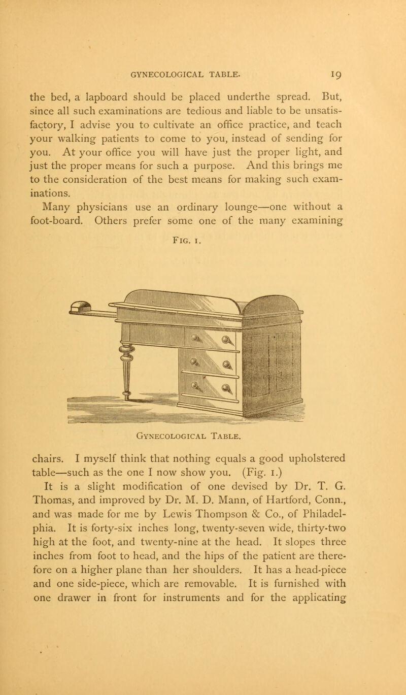 the bed, a lapboard should be placed underthe spread. But, since all such examinations are tedious and liable to be unsatis- factory, I advise you to cultivate an office practice, and teach your walking patients to come to you, instead of sending for you. At your office you will have just the proper light, and just the proper means for such a purpose. And this brings me to the consideration of the best means for making such exam- inations. Many physicians use an ordinary lounge—one without a foot-board. Others prefer some one of the many examining Fig. 1. Gynecological Table. chairs. I myself think that nothing equals a good upholstered table—such as the one I now show you. (Fig. 1.) It is a slight modification of one devised by Dr. T. G. Thomas, and improved by Dr. M. D. Mann, of Hartford, Conn., and was made for me by Lewis Thompson & Co., of Philadel- phia. It is forty-six inches long, twenty-seven wide, thirty-two high at the foot, and twenty-nine at the head. It slopes three inches from foot to head, and the hips of the patient are there- fore on a higher plane than her shoulders. It has a head-piece and one side-piece, which are removable. It is furnished with one drawer in front for instruments and for the applicating