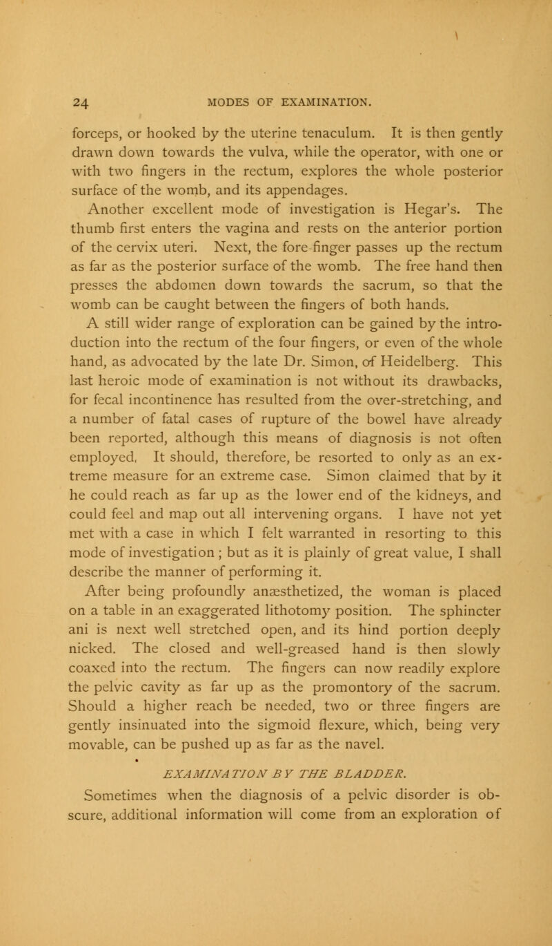 forceps, or hooked by the uterine tenaculum. It is then gently drawn down towards the vulva, while the operator, with one or with two fingers in the rectum, explores the whole posterior surface of the womb, and its appendages. Another excellent mode of investigation is Hegar's. The thumb first enters the vagina and rests on the anterior portion of the cervix uteri. Next, the fore-finger passes up the rectum as far as the posterior surface of the womb. The free hand then presses the abdomen down towards the sacrum, so that the womb can be caught between the fingers of both hands. A still wider range of exploration can be gained by the intro- duction into the rectum of the four fingers, or even of the whole hand, as advocated by the late Dr. Simon, of Heidelberg. This last heroic mode of examination is not without its drawbacks, for fecal incontinence has resulted from the over-stretching-, and a number of fatal cases of rupture of the bowel have already been reported, although this means of diagnosis is not often employed, It should, therefore, be resorted to only as an ex- treme measure for an extreme case. Simon claimed that by it he could reach as far up as the lower end of the kidneys, and could feel and map out all intervening organs. I have not yet met with a case in which I felt warranted in resorting to this mode of investigation; but as it is plainly of great value, I shall describe the manner of performing it. After being profoundly anaesthetized, the woman is placed on a table in an exaggerated lithotomy position. The sphincter ani is next well stretched open, and its hind portion deeply nicked. The closed and well-greased hand is then slowly coaxed into the rectum. The fingers can now readily explore the pelvic cavity as far up as the promontory of the sacrum. Should a higher reach be needed, two or three fingers are gently insinuated into the sigmoid flexure, which, being very movable, can be pushed up as far as the navel. EXAMINA TION B Y THE BLADDER. Sometimes when the diagnosis of a pelvic disorder is ob- scure, additional information will come from an exploration of