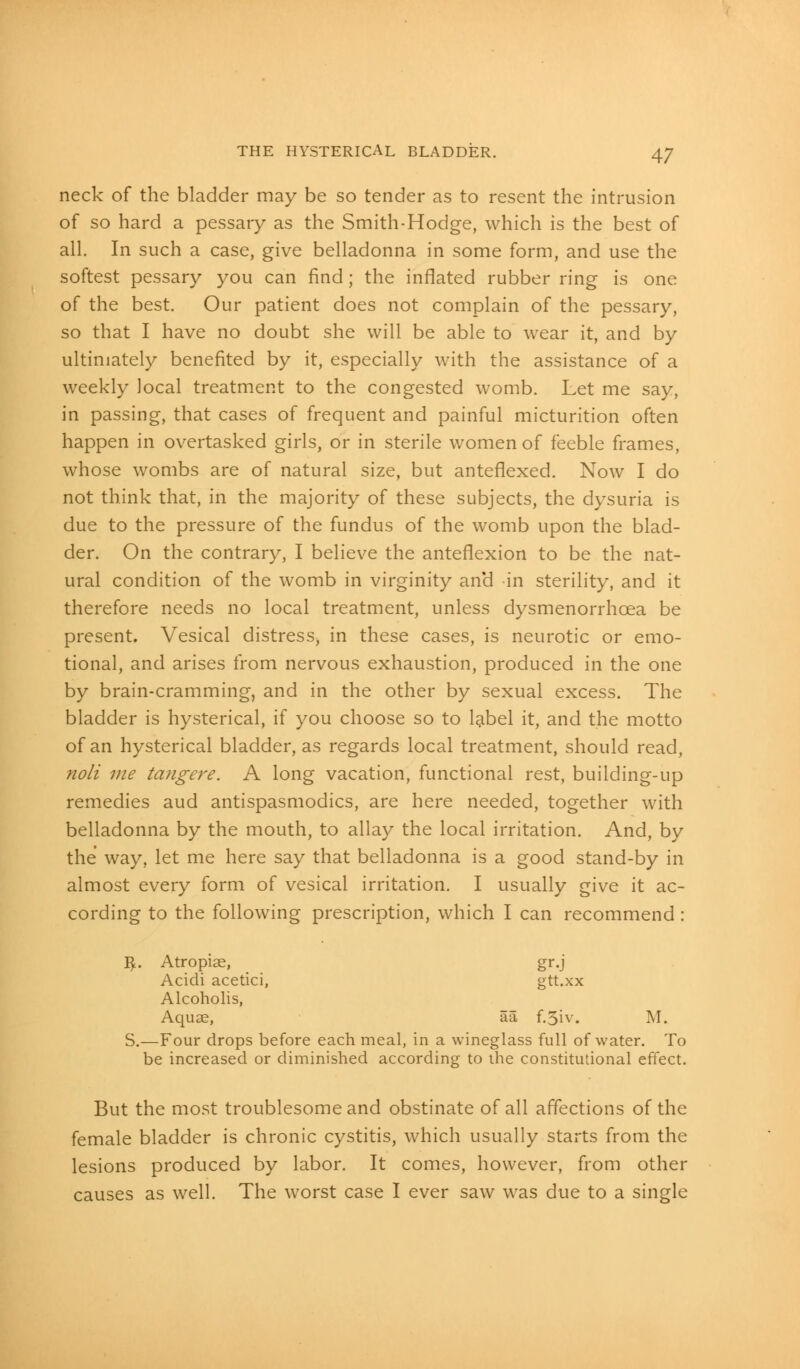 neck of the bladder may be so tender as to resent the intrusion of so hard a pessary as the Smith-Hodge, which is the best of all. In such a case, give belladonna in some form, and use the softest pessary you can find; the inflated rubber ring is one of the best. Our patient does not complain of the pessary, so that I have no doubt she will be able to wear it, and by ultimately benefited by it, especially with the assistance of a weekly local treatment to the congested womb. Let me say, in passing, that cases of frequent and painful micturition often happen in overtasked girls, or in sterile women of feeble frames, whose wombs are of natural size, but anteflexed. Now I do not think that, in the majority of these subjects, the dysuria is due to the pressure of the fundus of the womb upon the blad- der. On the contrary, I believe the anteflexion to be the nat- ural condition of the womb in virginity and in sterility, and it therefore needs no local treatment, unless dysmenorrhoea be present. Vesical distress) in these cases, is neurotic or emo- tional, and arises from nervous exhaustion, produced in the one by brain-cramming, and in the other by sexual excess. The bladder is hysterical, if you choose so to label it, and the motto of an hysterical bladder, as regards local treatment, should read, noli me ta?igere. A long vacation, functional rest, building-up remedies aud antispasmodics, are here needed, together with belladonna by the mouth, to allay the local irritation. And, by the way, let me here say that belladonna is a good stand-by in almost every form of vesical irritation. I usually give it ac- cording to the following prescription, which I can recommend : $. Atropiae, gr.j Acidi acetici, gtt.xx Alcoholis, Aquae, aa f.5iv. M. S.—Four drops before each meal, in a wineglass full of water. To be increased or diminished according to the constitutional effect. But the most troublesome and obstinate of all affections of the female bladder is chronic cystitis, which usually starts from the lesions produced by labor. It comes, however, from other causes as well. The worst case I ever saw was due to a single