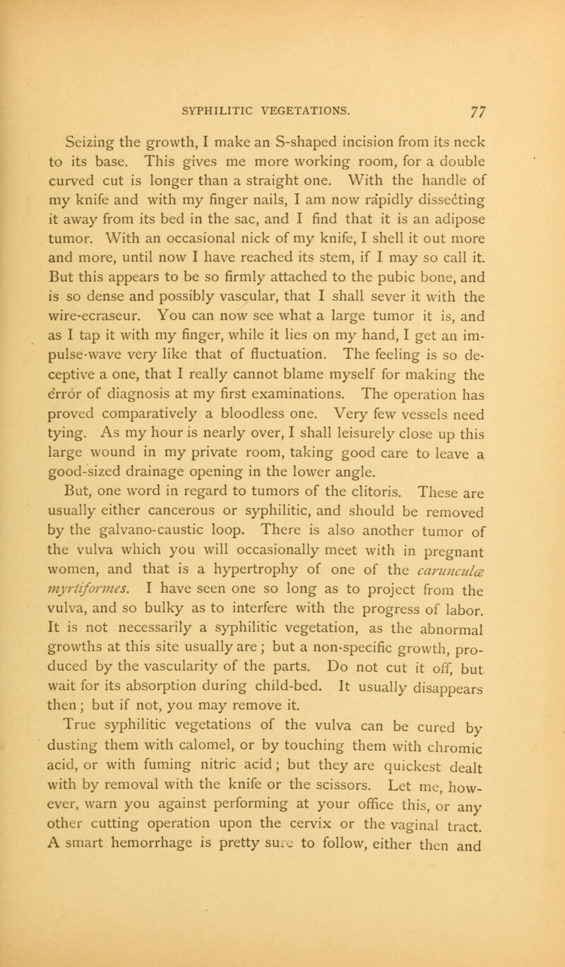 SYPHILITIC VEGETATIONS. J7 Seizing the growth, I make an S-shaped incision from its neck to its base. This gives me more working room, for a double curved cut is longer than a straight one. With the handle of my knife and with my finger nails, I am now rapidly dissecting it away from its bed in the sac, and I find that it is an adipose tumor. With an occasional nick of my knife, I shell it out more and more, until now I have reached its stem, if I may so call it. But this appears to be so firmly attached to the pubic bone, and is so dense and possibly vascular, that I shall sever it with the wire-ecraseur. You can now see what a large tumor it is, and as I tap it with my finger, while it lies on my hand, I get an im- pulse-wave very like that of fluctuation. The feeling is so de- ceptive a one, that I really cannot blame myself for making the error of diagnosis at my first examinations. The operation has proved comparatively a bloodless one. Very few vessels need tying. As my hour is nearly over, I shall leisurely close up this large wound in my private room, taking good care to leave a good-sized drainage opening in the lower angle. But, one word in regard to tumors of the clitoris. These are usually either cancerous or syphilitic, and should be removed by the galvano-caustic loop. There is also another tumor of the vulva which you will occasionally meet with in pregnant women, and that is a hypertrophy of one of the carunculce myrtiformes. I have seen one so long as to project from the vulva, and so bulky as to interfere with the progress of labor. It is not necessarily a syphilitic vegetation, as the abnormal growths at this site usually are; but a non-specific growth, pro- duced by the vascularity of the parts. Do not cut it off, but wait for its absorption during child-bed. It usually disappears then; but if not, you may remove it. True syphilitic vegetations of the vulva can be cured by dusting them with calomel, or by touching them with chromic acid, or with fuming nitric acid; but they are quickest dealt with by removal with the knife or the scissors. Let me, how- ever, warn you against performing at your office this, or any other cutting operation upon the cervix or the vaginal tract. A smart hemorrhage is pretty sure to follow, either then and