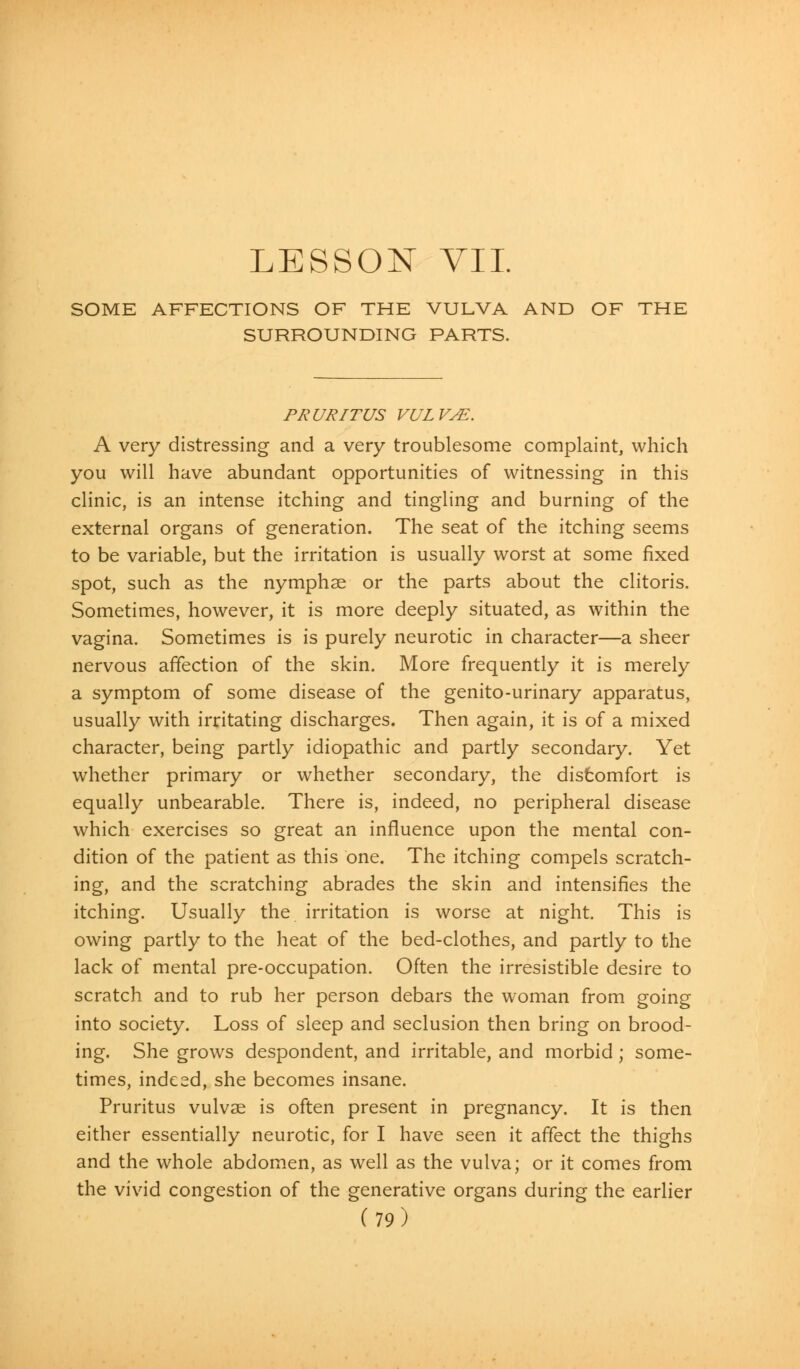 LESSON VII. SOME AFFECTIONS OF THE VULVA AND OF THE SURROUNDING PARTS. PRURITUS VULVAE. A very distressing and a very troublesome complaint, which you will have abundant opportunities of witnessing in this clinic, is an intense itching and tingling and burning of the external organs of generation. The seat of the itching seems to be variable, but the irritation is usually worst at some fixed spot, such as the nymphse or the parts about the clitoris. Sometimes, however, it is more deeply situated, as within the vagina. Sometimes is is purely neurotic in character—a sheer nervous affection of the skin. More frequently it is merely a symptom of some disease of the genito-urinary apparatus, usually with irritating discharges. Then again, it is of a mixed character, being partly idiopathic and partly secondary. Yet whether primary or whether secondary, the discomfort is equally unbearable. There is, indeed, no peripheral disease which exercises so great an influence upon the mental con- dition of the patient as this one. The itching compels scratch- ing, and the scratching abrades the skin and intensifies the itching. Usually the irritation is worse at night. This is owing partly to the heat of the bed-clothes, and partly to the lack of mental pre-occupation. Often the irresistible desire to scratch and to rub her person debars the woman from going into society. Loss of sleep and seclusion then bring on brood- ing. She grows despondent, and irritable, and morbid ; some- times, indeed, she becomes insane. Pruritus vulvae is often present in pregnancy. It is then either essentially neurotic, for I have seen it affect the thighs and the whole abdomen, as well as the vulva; or it comes from the vivid congestion of the generative organs during the earlier