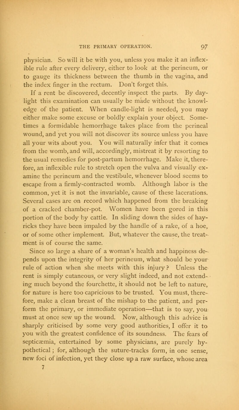 physician. So will it be with you, unless you make it an inflex- ible rule after every delivery, either to look at the perineum, or to gauge its thickness between the thumb in the vagina, and the index finger in the rectum. Don't forget this. If a rent be discovered, decently inspect the parts. By day- light this examination can usually be made without the knowl- edge of the patient. When candle-light is needed, you may either make some excuse or boldly explain your object. Some- times a formidable hemorrhage takes place from the perineal wound, and yet you will not discover its source unless you have all your wits about you. You will naturally infer that it comes from the womb, and will, accordingly, mistreat it by resorting to the usual remedies for post-partum hemorrhage. Make it, there- fore, an inflexible rule to stretch open the vulva and visually ex- amine the perineum and the vestibule, whenever blood seems to escape from a firmly-contracted womb. Although labor is the common, yet it is not the invariable, cause of these lacerations. Several cases are on record which happened from the breaking of a cracked chamber-pot. Women have been gored in this portion of the body by cattle. In sliding down the sides of hay- ricks they have been impaled by the handle of a rake, of a hoe, or of some other implement. But, whatever the cause, the treat- ment is of course the same. Since so large a share of a woman's health and happiness de- pends upon the integrity of her perineum, what should be your rule of action when she meets with this injury? Unless the rent is simply cutaneous, or very slight indeed, and not extend- ing much beyond the fourchette, it should not be left to nature, for nature is here too capricious to be trusted. You must, there- fore, make a clean breast of the mishap to the patient, and per- form the primary, or immediate operation—that is to say, you must at once sew up the wound. Now, although this advice is sharply criticised by some very good authorities, I offer it to you with the greatest confidence of its soundness. The fears of septicaemia, entertained by some physicians, are purely hy- pothetical ; for, although the suture-tracks form, in one sense, new foci of infection, yet they close up a raw surface, whose area 7