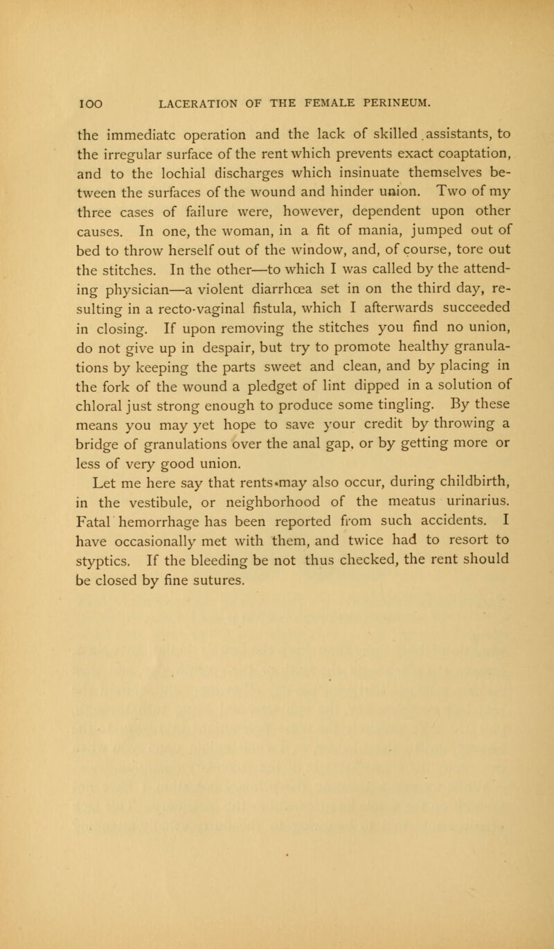 the immediate operation and the lack of skilled .assistants, to the irregular surface of the rent which prevents exact coaptation, and to the lochial discharges which insinuate themselves be- tween the surfaces of the wound and hinder union. Two of my three cases of failure were, however, dependent upon other causes. In one, the woman, in a fit of mania, jumped out of bed to throw herself out of the window, and, of course, tore out the stitches. In the other—to which I was called by the attend- ing physician—a violent diarrhcea set in on the third day, re- sulting in a recto-vaginal fistula, which I afterwards succeeded in closing. If upon removing the stitches you find no union, do not give up in despair, but try to promote healthy granula- tions by keeping the parts sweet and clean, and by placing in the fork of the wound a pledget of lint dipped in a solution of chloral just strong enough to produce some tingling. By these means you may yet hope to save your credit by throwing a bridge of granulations over the anal gap, or by getting more or less of very good union. Let me here say that rents ^may also occur, during childbirth, in the vestibule, or neighborhood of the meatus urinarius. Fatal hemorrhage has been reported from such accidents. I have occasionally met with them, and twice had to resort to styptics. If the bleeding be not thus checked, the rent should be closed by fine sutures.