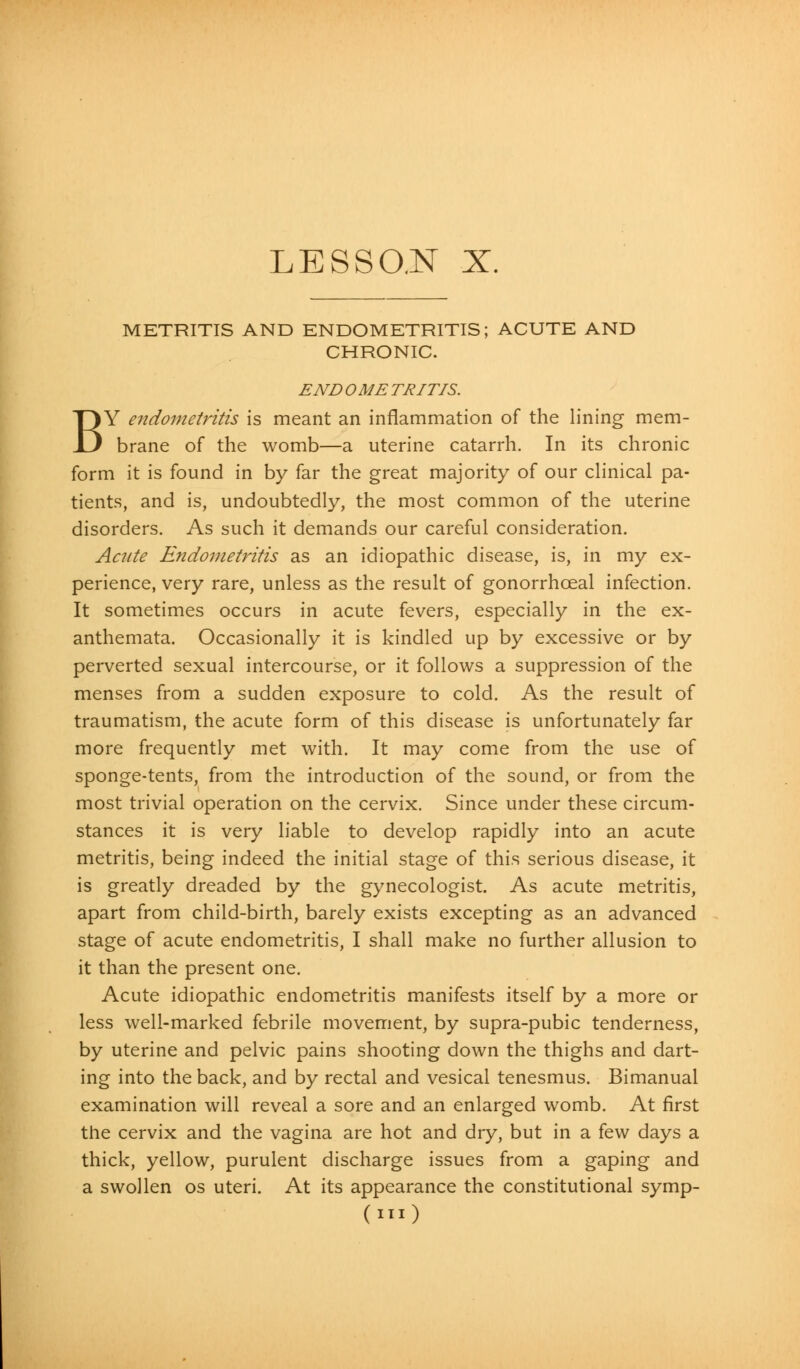 METRITIS AND ENDOMETRITIS; ACUTE AND CHRONIC. END OME TRITIS. BY endometritis is meant an inflammation of the lining mem- brane of the womb—a uterine catarrh. In its chronic form it is found in by far the great majority of our clinical pa- tients, and is, undoubtedly, the most common of the uterine disorders. As such it demands our careful consideration. Acute Endometritis as an idiopathic disease, is, in my ex- perience, very rare, unless as the result of gonorrhceal infection. It sometimes occurs in acute fevers, especially in the ex- anthemata. Occasionally it is kindled up by excessive or by perverted sexual intercourse, or it follows a suppression of the menses from a sudden exposure to cold. As the result of traumatism, the acute form of this disease is unfortunately far more frequently met with. It may come from the use of sponge-tents, from the introduction of the sound, or from the most trivial operation on the cervix. Since under these circum- stances it is very liable to develop rapidly into an acute metritis, being indeed the initial stage of this serious disease, it is greatly dreaded by the gynecologist. As acute metritis, apart from child-birth, barely exists excepting as an advanced stage of acute endometritis, I shall make no further allusion to it than the present one. Acute idiopathic endometritis manifests itself by a more or less well-marked febrile movement, by supra-pubic tenderness, by uterine and pelvic pains shooting down the thighs and dart- ing into the back, and by rectal and vesical tenesmus. Bimanual examination will reveal a sore and an enlarged womb. At first the cervix and the vagina are hot and dry, but in a few days a thick, yellow, purulent discharge issues from a gaping and a swollen os uteri. At its appearance the constitutional symp-