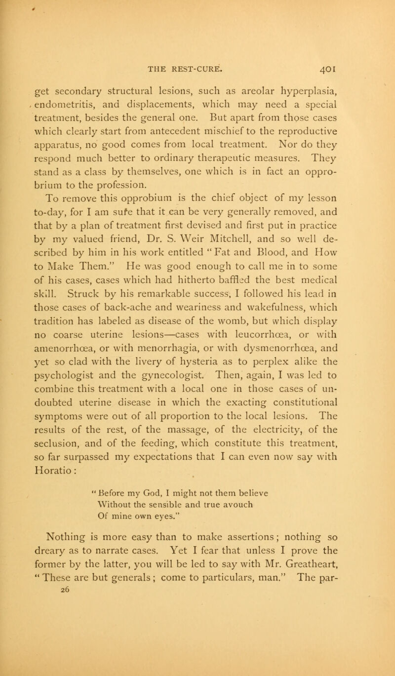 get secondary structural lesions, such as areolar hyperplasia, endometritis, and displacements, which may need a special treatment, besides the general one. But apart from those cases which clearly start from antecedent mischief to the reproductive apparatus, no good comes from local treatment. Nor do they respond much better to ordinary therapeutic measures. They stand as a class by themselves, one which is in fact an oppro- brium to the profession. To remove this opprobium is the chief object of my lesson to-day, for I am sufe that it can be very generally removed, and that by a plan of treatment first devised and first put in practice by my valued friend, Dr. S. Weir Mitchell, and so well de- scribed by him in his work entitled  Fat and Blood, and How to Make Them. He was good enough to call me in to some of his cases, cases which had hitherto baffled the best medical skill. Struck by his remarkable success, I followed his lead in those cases of back-ache and weariness and wakefulness, which tradition has labeled as disease of the womb, but which display no coarse uterine lesions—cases with leucorrhcea, or with amenorrhcea, or with menorrhagia, or with dysmenorrhcea, and yet so clad with the livery of hysteria as to perplex alike the psychologist and the gynecologist. Then, again, I was led to combine this treatment with a local one in those cases of un- doubted uterine disease in which the exacting constitutional symptoms were out of all proportion to the local lesions. The results of the rest, of the massage, of the electricity, of the seclusion, and of the feeding, which constitute this treatment, so far surpassed my expectations that I can even now say with Horatio :  Before my God, I might not them believe Without the sensible and true avouch Of mine own eyes. Nothing is more easy than to make assertions; nothing so dreary as to narrate cases. Yet I fear that unless I prove the former by the latter, you will be led to say with Mr. Greatheart,  These are but generals ; come to particulars, man. The par- 26