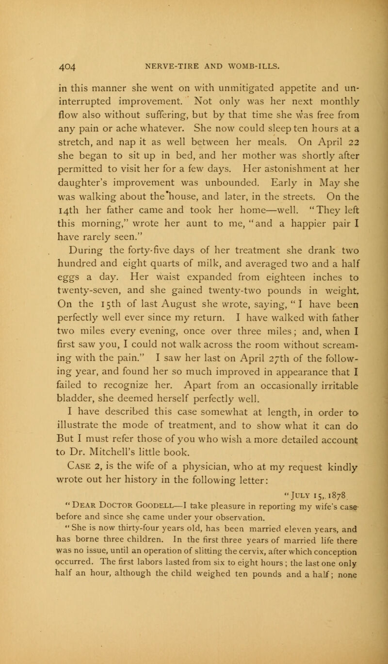 in this manner she went on with unmitigated appetite and un- interrupted improvement. Not only was her next monthly- flow also without suffering, but by that time she was free from any pain or ache whatever. She now could sleep ten hours at a stretch, and nap it as well between her meals. On April 22 she began to sit up in bed, and her mother was shortly after permitted to visit her for a few days. Her astonishment at her daughter's improvement was unbounded. Early in May she was walking about the'house, and later, in the streets. On the 14th her father came and took her home—well. They left this morning, wrote her aunt to me, and a happier pair I have rarely seen. During the forty-five days of her treatment she drank two hundred and eight quarts of milk, and averaged two and a half eggs a day. Her waist expanded from eighteen inches to twenty-seven, and she gained twenty-two pounds in weight. On the 15th of last August she wrote, saying, I have been perfectly well ever since my return. I have walked with father two miles every evening, once over three miles; and, when I first saw you, I could not walk across the room without scream- ing with the pain. I saw her last on April 27th of the follow- ing year, and found her so much improved in appearance that I failed to recognize her. Apart from an occasionally irritable bladder, she deemed herself perfectly well. I have described this case somewhat at length, in order to illustrate the mode of treatment, and to show what it can do But I must refer those of you who wish a more detailed account to Dr. Mitchell's little book. Case 2, is the wife of a physician, who at my request kindly wrote out her history in the following letter: July 15,. 1878  Dear Doctor Goodell—I take pleasure in reporting my wife's case before and since she came under your observation. She is now thirty-four years old, has been married eleven years, and has borne three children. In the first three years of married life there was no issue, until an operation of slitting the cervix, after which conception occurred. The first labors lasted from six to eight hours ; the last one only half an hour, although the child weighed ten pounds and a half; none