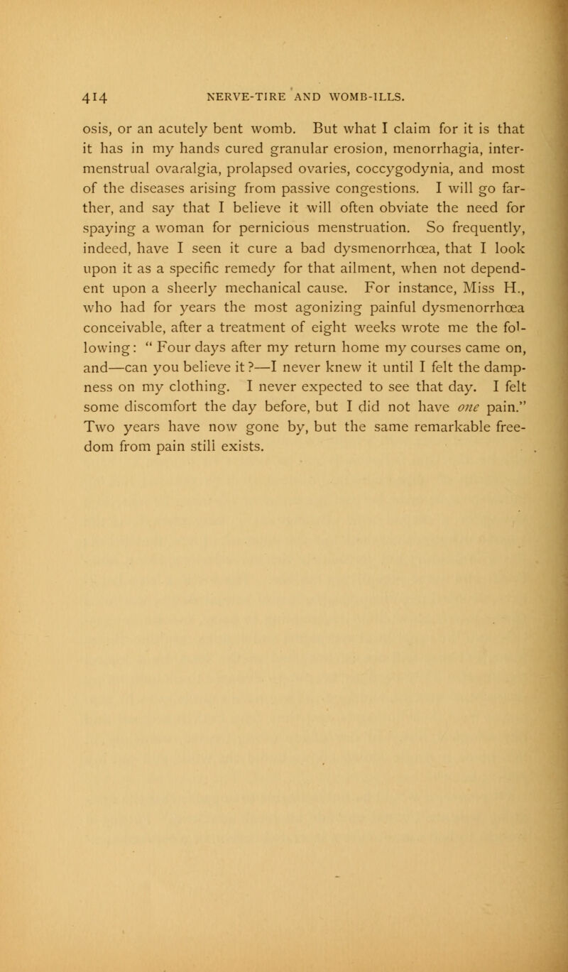 osis, or an acutely bent womb. But what I claim for it is that it has in my hands cured granular erosion, menorrhagia, inter- menstrual ovaralgia, prolapsed ovaries, coccygodynia, and most of the diseases arising from passive congestions. I will go far- ther, and say that I believe it will often obviate the need for spaying a woman for pernicious menstruation. So frequently, indeed, have I seen it cure a bad dysmenorrhcea, that I look upon it as a specific remedy for that ailment, when not depend- ent upon a sheerly mechanical cause. For instance, Miss H., who had for years the most agonizing painful dysmenorrhcea conceivable, after a treatment of eight weeks wrote me the fol- lowing :  Four days after my return home my courses came on, and—can you believe it ?—I never knew it until I felt the damp- ness on my clothing. I never expected to see that day. I felt some discomfort the day before, but I did not have one pain. Two years have now gone by, but the same remarkable free- dom from pain still exists.