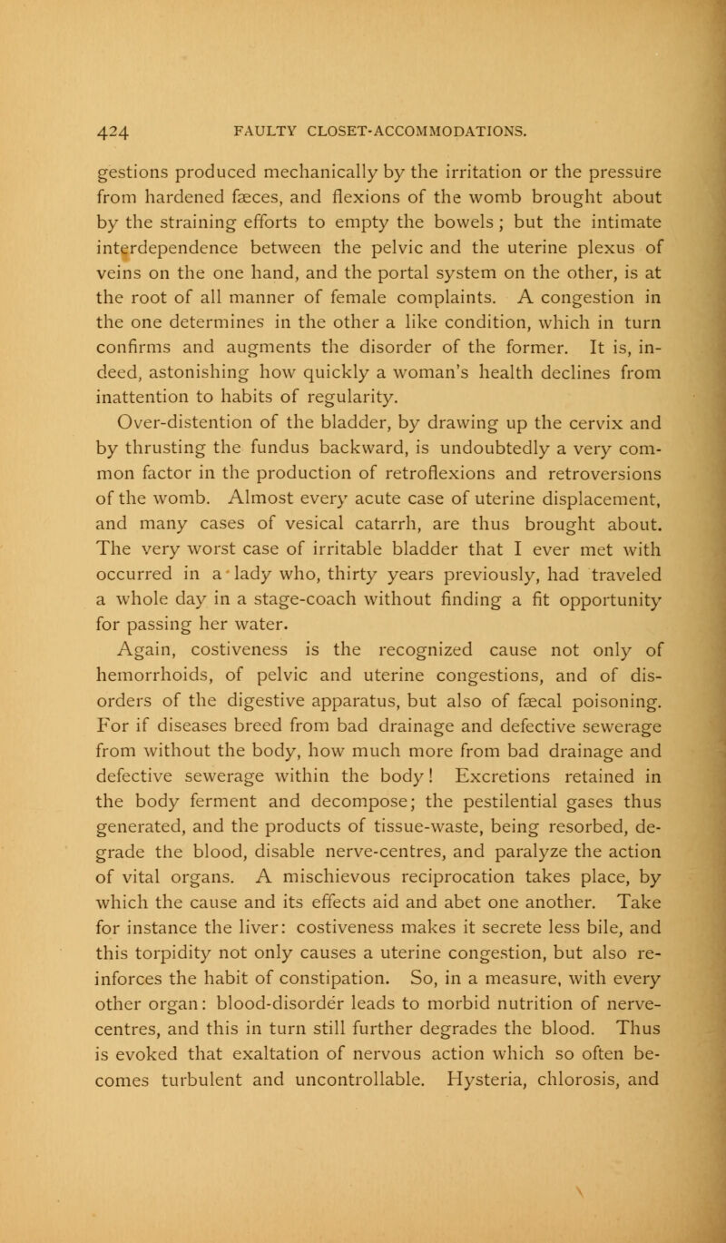 gestions produced mechanically by the irritation or the pressure from hardened faeces, and flexions of the womb brought about by the straining efforts to empty the bowels; but the intimate interdependence between the pelvic and the uterine plexus of veins on the one hand, and the portal system on the other, is at the root of all manner of female complaints. A congestion in the one determines in the other a like condition, which in turn confirms and augments the disorder of the former. It is, in- deed, astonishing how quickly a woman's health declines from inattention to habits of regularity. Over-distention of the bladder, by drawing up the cervix and by thrusting the fundus backward, is undoubtedly a very com- mon factor in the production of retroflexions and retroversions of the womb. Almost every acute case of uterine displacement, and many cases of vesical catarrh, are thus brought about. The very worst case of irritable bladder that I ever met with occurred in a lady who, thirty years previously, had traveled a whole day in a stage-coach without finding a fit opportunity for passing her water. Again, costiveness is the recognized cause not only of hemorrhoids, of pelvic and uterine congestions, and of dis- orders of the digestive apparatus, but also of faecal poisoning. For if diseases breed from bad drainage and defective sewerage from without the body, how much more from bad drainage and defective sewerage within the body! Excretions retained in the body ferment and decompose; the pestilential gases thus generated, and the products of tissue-waste, being resorbed, de- grade the blood, disable nerve-centres, and paralyze the action of vital organs. A mischievous reciprocation takes place, by which the cause and its effects aid and abet one another. Take for instance the liver: costiveness makes it secrete less bile, and this torpidity not only causes a uterine congestion, but also re- inforces the habit of constipation. So, in a measure, with every other organ: blood-disorder leads to morbid nutrition of nerve- centres, and this in turn still further degrades the blood. Thus is evoked that exaltation of nervous action which so often be- comes turbulent and uncontrollable. Hysteria, chlorosis, and