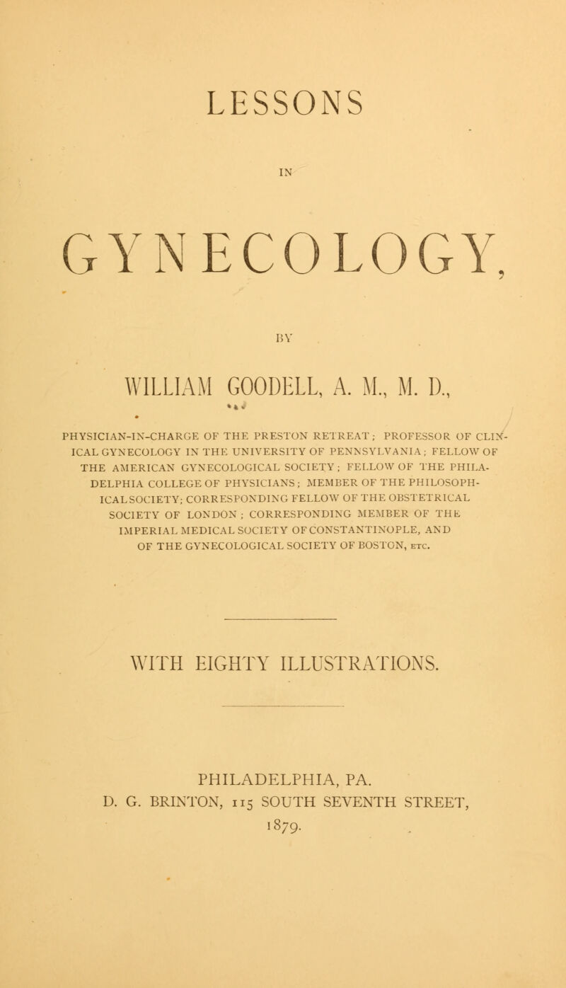 LESSONS IN GYNECOLOGY BY WILLIAM GOODELL, A. M., M. I)., PHYSICIAN-IN-CHARGE OF THE PRESTON RETREAT; PROFESSOR OF CLIN- ICAL GYNECOLOGY IN THE UNIVERSITY OF PENNSYLVANIA; FELLOW OF THE AMERICAN GYNECOLOGICAL SOCIETY; FELLOW OF THE PHILA- DELPHIA COLLEGE OF PHYSICIANS ; MEMBER OF THE PHILOSOPH- ICALSOCIETY; CORRESPONDING FELLOW OF THE OBSTETRICAL SOCIETY OF LONDON; CORRESPONDING MEMBER OF THE IMPERIAL MEDICAL SOCIETY OF CONSTANTINOPLE, AND OF THE GYNECOLOGICAL SOCIETY OF BOSTON, etc. WITH EIGHTY ILLUSTRATIONS. PHILADELPHIA, PA. D. G. BRINTON, 115 SOUTH SEVENTH STREET, 1879.