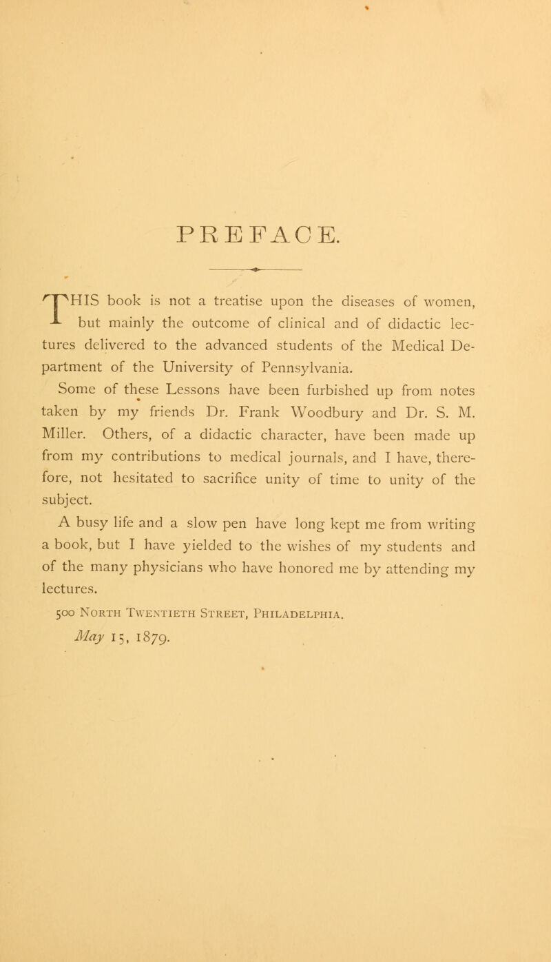 PREFACE. 'T^HIS book is not a treatise upon the diseases of women, ■*■ but mainly the outcome of clinical and of didactic lec- tures delivered to the advanced students of the Medical De- partment of the University of Pennsylvania. Some of these Lessons have been furbished up from notes taken by my friends Dr. Frank Woodbury and Dr. S. M. Miller. Others, of a didactic character, have been made up from my contributions to medical journals, and I have, there- fore, not hesitated to sacrifice unity of time to unity of the subject. A busy life and a slow pen have long kept me from writing a book, but I have yielded to the wishes of my students and of the many physicians who have honored me by attending my lectures. 500 North Twentieth Street, Philadelphia. May 15, 1879.