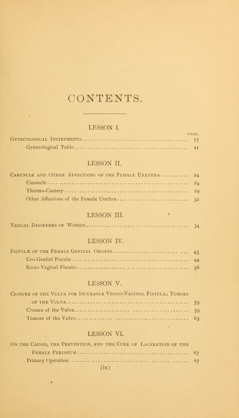 CONTENTS LESSON I. PAGE. Gynecological Instruments 17 Gynecological Table 21 LESSON II. Caruncle and Other Affections of the Female Urethra 24 Caruncle 24 Thermo-Cautery 29 Other Affections of the Female Urethra 32 LESSON III. Vesical Disorders of Women 34 LESSON IV. Fistula of the Female Genital Organs 43 Uro-Genital Fistulas 44 Recto-Vaginal Fistula? 56 LESSON V. Closure of the Vulva for Incurable Vesico-Vaginal Fistula; Tumors of the Vulva 59 Closure of the Vulva 59 Tumors of the Vulva 63 LESSON VI. On the Causes, the Prevention, and the Cure of Laceration of the Female Perineum 67 Primary Operation 67