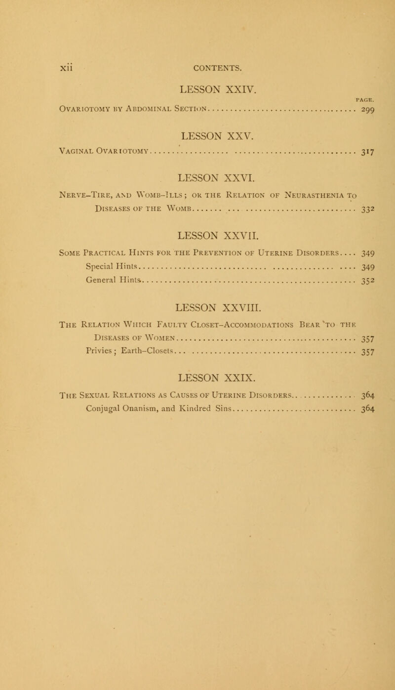 LESSON XXIV. PAGE. Ovariotomy by Abdominal Section 299 LESSON XXV. Vaginal Ovariotomy 317 LESSON XXVI. Nerve-Tire, and Womb-Ills; or the Relation of Neurasthenia to Diseases of the Womb 332 LESSON XXVII. Some Practical Hints for the Prevention of Uterine Disorders. ... 349 Special Hints 349 General Hints. 352 LESSON XXVIII. The Relation Which Faulty Closet-Accommodations Bear'to the Diseases of Women 357 Privies ; Earth-Closets 357 LESSON XXIX. The Sexual Relations as Causes of Uterine Disorders 364 Conjugal Onanism, and Kindred Sins 364