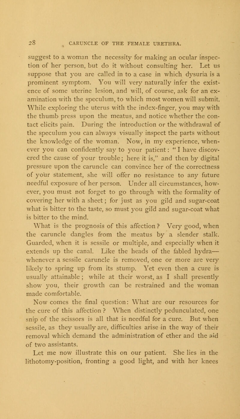 suggest to a woman the necessity for making an ocular inspec- tion of her person, but do it without consulting her. Let us suppose that you are called in to a case in which dysuria is a prominent symptom. You will very naturally infer the exist- ence of some uterine lesion, and will, of course, ask for an ex- amination with the speculum, to which most women will submit. While exploring the uterus with the index-finger, you may with the thumb press upon the meatus, and notice whether the con- tact elicits pain. During the introduction or the withdrawal of the speculum you can always visually inspect the parts without the knowledge of the woman. Now, in my experience, when- ever you can confidently say to your patient:  I have discov- ered the cause of your trouble; here it is, and then by digital pressure upon the caruncle can convince her of the correctness of your statement, she will offer no resistance to any future needful exposure of her person. Under all circumstances, how- ever, you must not forget to go through with the formality of covering her with a sheet; for just as you gild and sugar-coat what is bitter to the taste, so must vou gild and suear-coat what is bitter to the mind. What is the prognosis of this affection ? Very good, when the caruncle dangles from the meatus by a slender stalk. Guarded, when it is sessile or multiple, and especially when it extends up the canal. Like the heads of the fabled hydra— whenever a sessile caruncle is removed, one or more are very likely to spring up from its stump. Yet even then a cure is usually attainable ; while at their worst, as I shall presently show you, their growth can be restrained and the woman made comfortable. Now comes the final question: What are our resources for the cure of this affection ? When distinctly pedunculated, one snip of the scissors is all that is needful for a cure. But when sessile, as they usually are, difficulties arise in the way of their removal which demand the administration of ether and the aid of two assistants. Let me now illustrate this on our patient. She lies in the lithotomy-position, fronting a good light, and with her knees