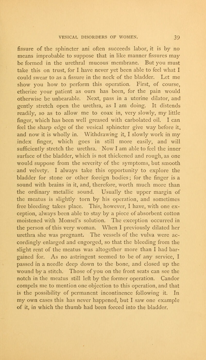 fissure of the sphincter ani often succeeds labor, it is by no means improbable to suppose that in like manner fissures may be formed in the urethral mucous membrane. But you must take this on trust, for I have never yet been able to feel what I could swear to as a fissure in the neck of the bladder. Let me show you how to perform this operation. First, of course, etherize your patient as ours has been, for the pain would otherwise be unbearable. Next, pass in a uterine dilator, and gently stretch open the urethra, as I am doing. It distends readily, so as to allow me to coax in, very slowly, my little finger, which has been well greased with carbolated oil. I can feel the sharp edge of the vesical sphincter give way before it, and now it is wholly in. Withdrawing it, I slowly work in my index finger, which goes in still more easily, and will sufficiently stretch the urethra. Now I am able to feel the inner surface of the bladder, which is not thickened and rough, as one would suppose from the severity of the symptoms, but smooth and velvety. I always take this opportunity to explore the bladder for stone or other foreign bodies; for the finger is a sound with brains in it, and, therefore, worth much more than the ordinary metallic sound. Usually the upper margin of the meatus is slightly torn by his operation, and sometimes free bleeding takes place. This, however, I have, with one ex- ception, always been able to stay by a piece of absorbent cotton moistened with Monsel's solution. The exception occurred in the person of this very woman. When I previously dilated her urethra she was pregnant. The vessels of the vulva were ac- cordingly enlarged and engorged, so that the bleeding from the slight rent of the meatus was altogether more than I had bar- gained for. As no astringent seemed to be of any service, I passed in a needle deep down to the bone, and closed up the wound by a stitch. Those of you on the front seats can see the notch in the meatus still left by the former operation. Candor compels me to mention one objection to this operation, and that is the possibility of permanent incontinence following it. In my own cases this has never happened, but I saw one example of it, in which the thumb had been forced into the bladder.