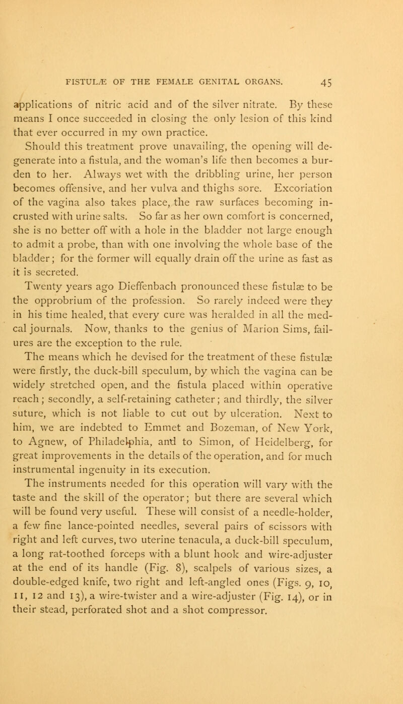 applications of nitric acid and of the silver nitrate. By these means I once succeeded in closing the only lesion of this kind that ever occurred in my own practice. Should this treatment prove unavailing, the opening will de- generate into a fistula, and the woman's life then becomes a bur- den to her. Always wet with the dribbling urine, her person becomes offensive, and her vulva and thighs sore. Excoriation of the vagina also takes place, the raw surfaces becoming in- crusted with urine salts. So far as her own comfort is concerned, she is no better off with a hole in the bladder not large enough to admit a probe, than with one involving the whole base of the bladder; for the former will equally drain off the urine as fast as it is secreted. Twenty years ago Dieffenbach pronounced these fistulae to be the opprobrium of the profession. So rarely indeed were they in his time healed, that every cure was heralded in all the med- cal journals. Now, thanks to the genius of Marion Sims, fail- ures are the exception to the rule. The means which he devised for the treatment of these fistulae were firstly, the duck-bill speculum, by which the vagina can be widely stretched open, and the fistula placed within operative reach; secondly, a self-retaining catheter; and thirdly, the silver suture, which is not liable to cut out by ulceration. Next to him, we are indebted to Emmet and Bozeman, of New York, to Agnew, of Philadelphia, and to Simon, of Heidelberg, for great improvements in the details of the operation, and for much instrumental ingenuity in its execution. The instruments needed for this operation will vary with the taste and the skill of the operator; but there are several which will be found very useful. These will consist of a needle-holder, a few fine lance-pointed needles, several pairs of scissors with right and left curves, two uterine tenacula, a duck-bill speculum, a long rat-toothed forceps with a blunt hook and wire-adjuster at the end of its handle (Fig. 8), scalpels of various sizes, a double-edged knife, two right and left-angled ones (Figs. 9, 10, II, 12 and 13), a wire-twister and a wire-adjuster (Fig. 14), or in their stead, perforated shot and a shot compressor.