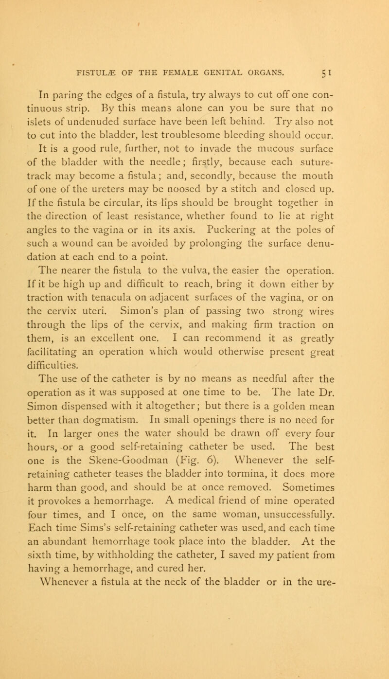 In paring the edges of a fistula, try always to cut off one con- tinuous strip. By this means alone can you be sure that no islets of undenuded surface have been left behind. Try also not to cut into the bladder, lest troublesome bleeding should occur. It is a good rule, further, not to invade the mucous surface of the bladder with the needle; firstly, because each suture- track may become a fistula; and, secondly, because the mouth of one of the ureters may be noosed by a stitch and closed up. If the fistula be circular, its lips should be brought together in the direction of least resistance, whether found to lie at right angles to the vagina or in its axis. Puckering at the poles of such a wound can be avoided by prolonging the surface denu- dation at each end to a point. The nearer the fistula to the vulva, the easier the operation. If it be high up and difficult to reach, bring it down either by traction with tenacula on adjacent surfaces of the vagina, or on the cervix uteri. Simon's plan of passing two strong wires through the lips of the cervix, and making firm traction on them, is an excellent one. I can recommend it as greatly facilitating an operation which would otherwise present great difficulties. The use of the catheter is by no means as needful after the operation as it was supposed at one time to be. The late Dr. Simon dispensed with it altogether; but there is a golden mean better than dogmatism. In small openings there is no need for it. In larger ones the water should be drawn off every four hours, or a good self-retaining catheter be used. The best one is the Skene-Goodman (Fig. 6). Whenever the self- retaining catheter teases the bladder into tormina, it does more harm than good, and should be at once removed. Sometimes it provokes a hemorrhage. A medical friend of mine operated four times, and I once, on the same woman, unsuccessfully. Each time Sims's self-retaining catheter was used, and each time an abundant hemorrhage took place into the bladder. At the sixth time, by withholding the catheter, I saved my patient from having a hemorrhage, and cured her. Whenever a fistula at the neck of the bladder or in the ure-